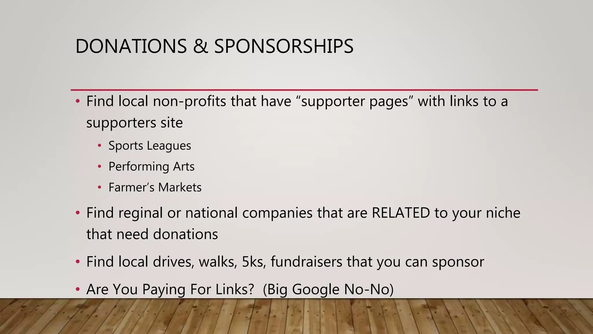 DONATIONS & SPONSORSHIPS
• Find local non-profits that have “supporter pages” with links to a
supporters site
• Sports Leagues
• Performing Arts
• Farmer’s Markets
• Find reginal or national companies that are RELATED to your niche
that need donations
• Find local drives, walks, 5ks, fundraisers that you can sponsor
• Are You Paying For Links? (Big Google No-No)
 