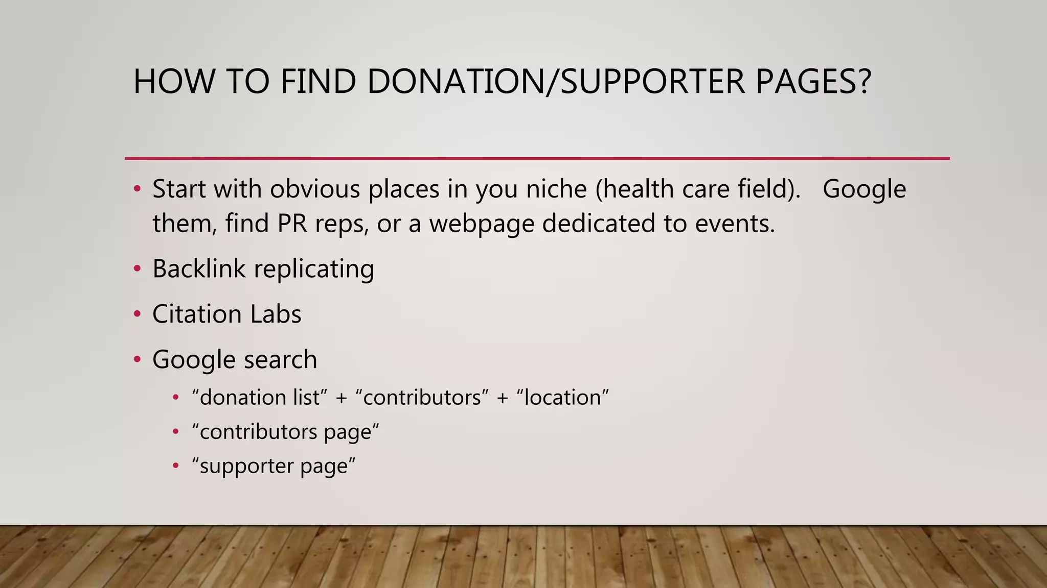 HOW TO FIND DONATION/SUPPORTER PAGES?
• Start with obvious places in you niche (health care field). Google
them, find PR reps, or a webpage dedicated to events.
• Backlink replicating
• Citation Labs
• Google search
• “donation list” + “contributors” + “location”
• “contributors page”
• “supporter page”
 