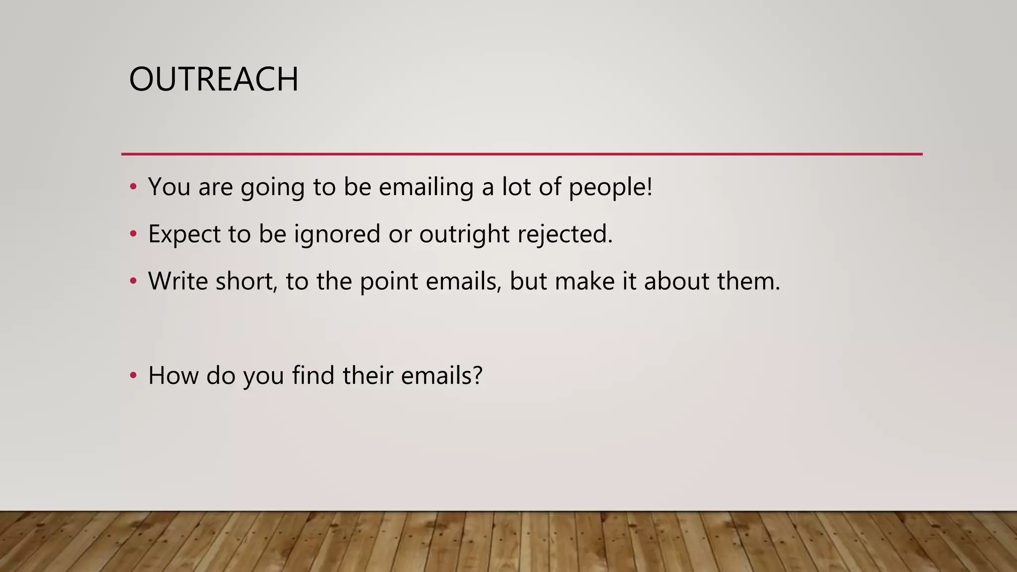 OUTREACH
• You are going to be emailing a lot of people!
• Expect to be ignored or outright rejected.
• Write short, to the point emails, but make it about them.
• How do you find their emails?
 