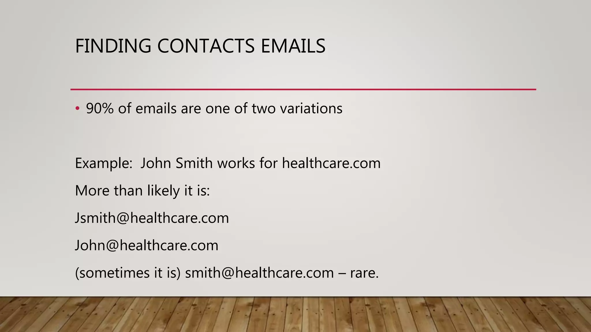 FINDING CONTACTS EMAILS
• 90% of emails are one of two variations
Example: John Smith works for healthcare.com
More than likely it is:
Jsmith@healthcare.com
John@healthcare.com
(sometimes it is) smith@healthcare.com – rare.
 