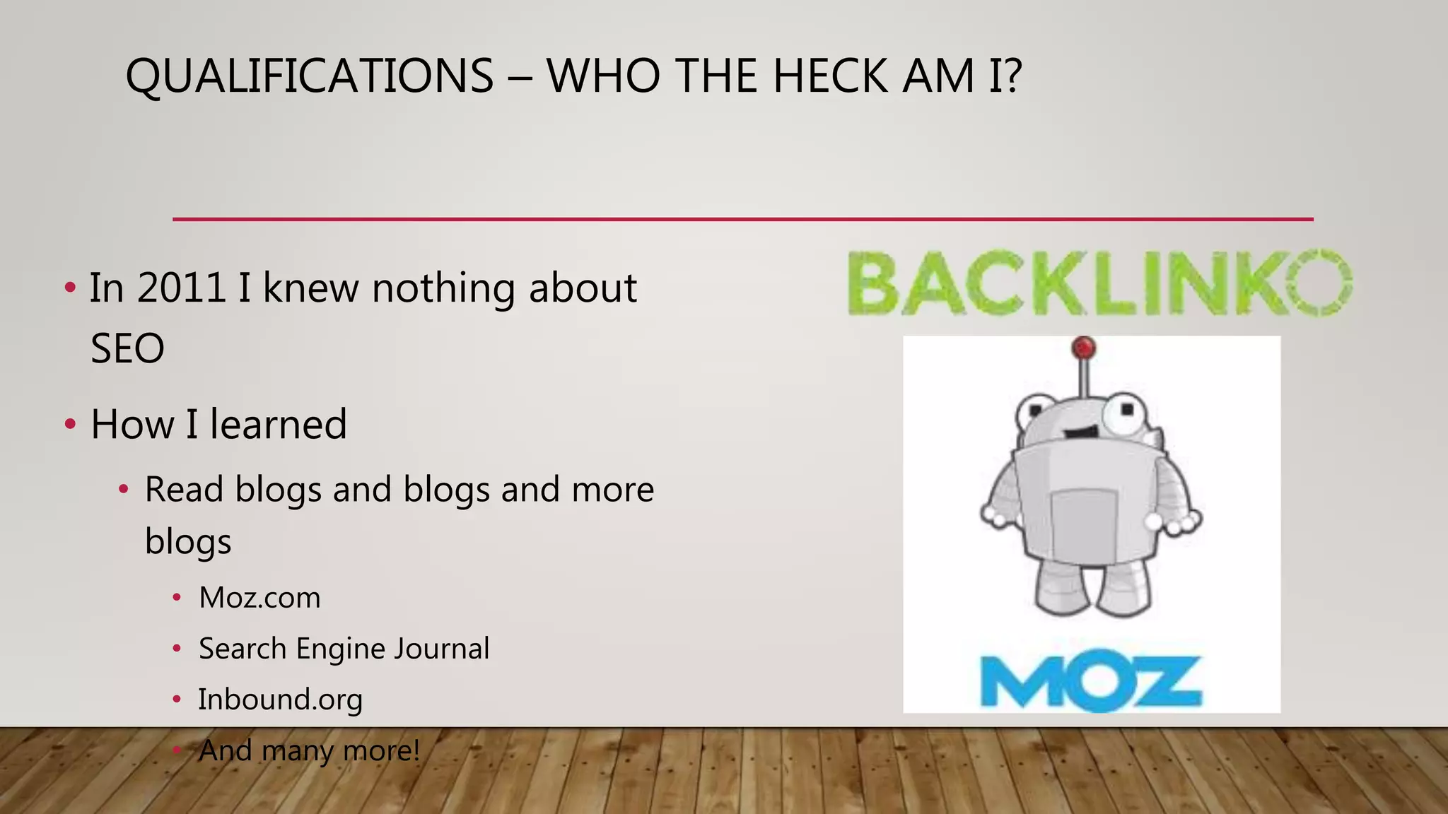 QUALIFICATIONS – WHO THE HECK AM I?
• In 2011 I knew nothing about
SEO
• How I learned
• Read blogs and blogs and more
blogs
• Moz.com
• Search Engine Journal
• Inbound.org
• And many more!
 