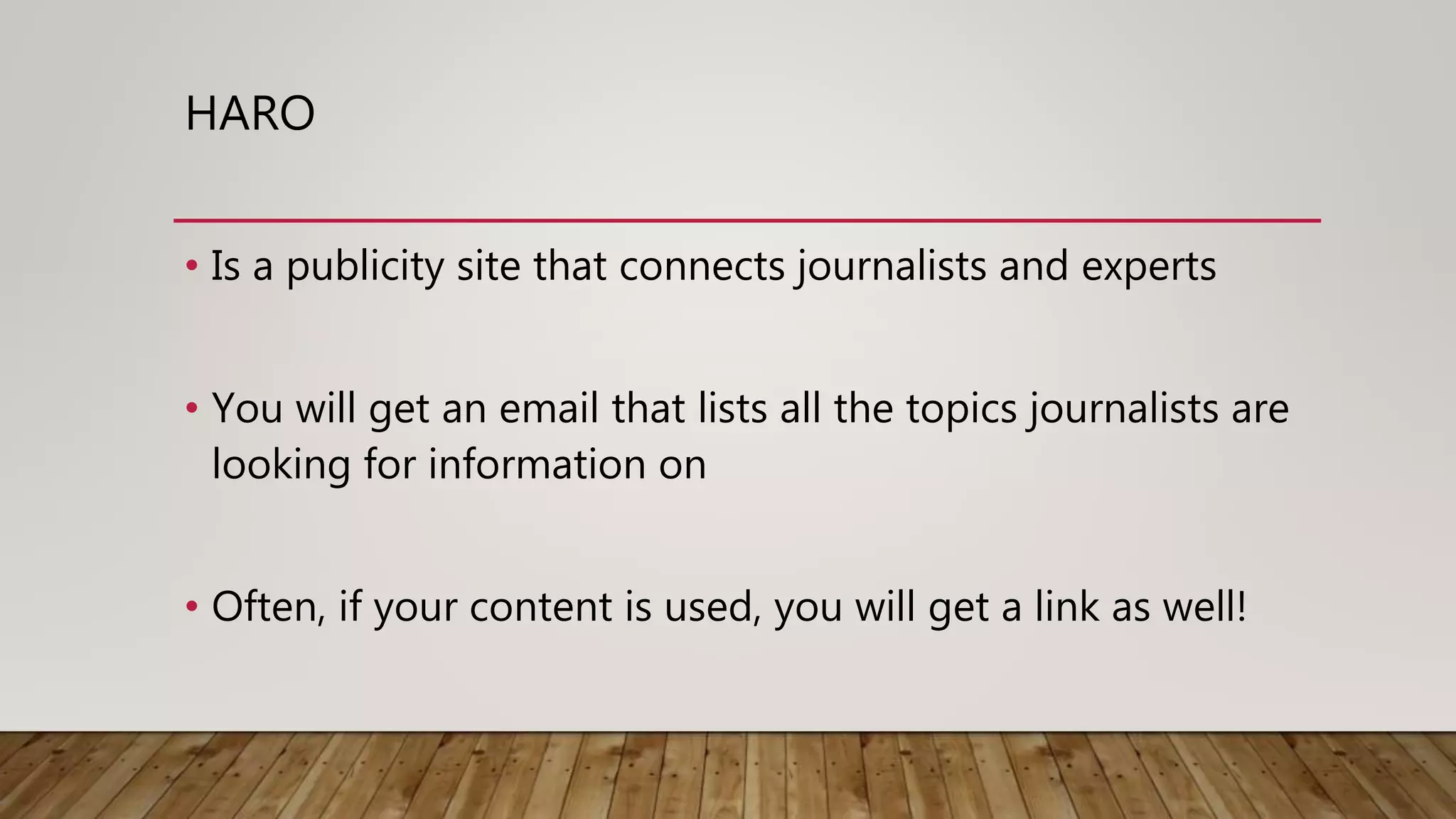 HARO
• Is a publicity site that connects journalists and experts
• You will get an email that lists all the topics journalists are
looking for information on
• Often, if your content is used, you will get a link as well!
 