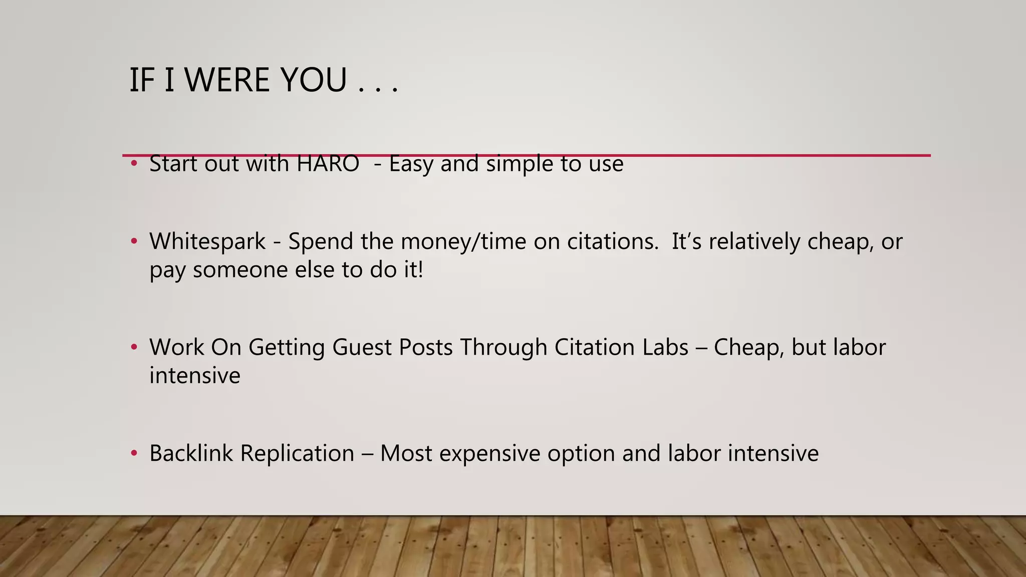 IF I WERE YOU . . .
• Start out with HARO - Easy and simple to use
• Whitespark - Spend the money/time on citations. It’s relatively cheap, or
pay someone else to do it!
• Work On Getting Guest Posts Through Citation Labs – Cheap, but labor
intensive
• Backlink Replication – Most expensive option and labor intensive
 