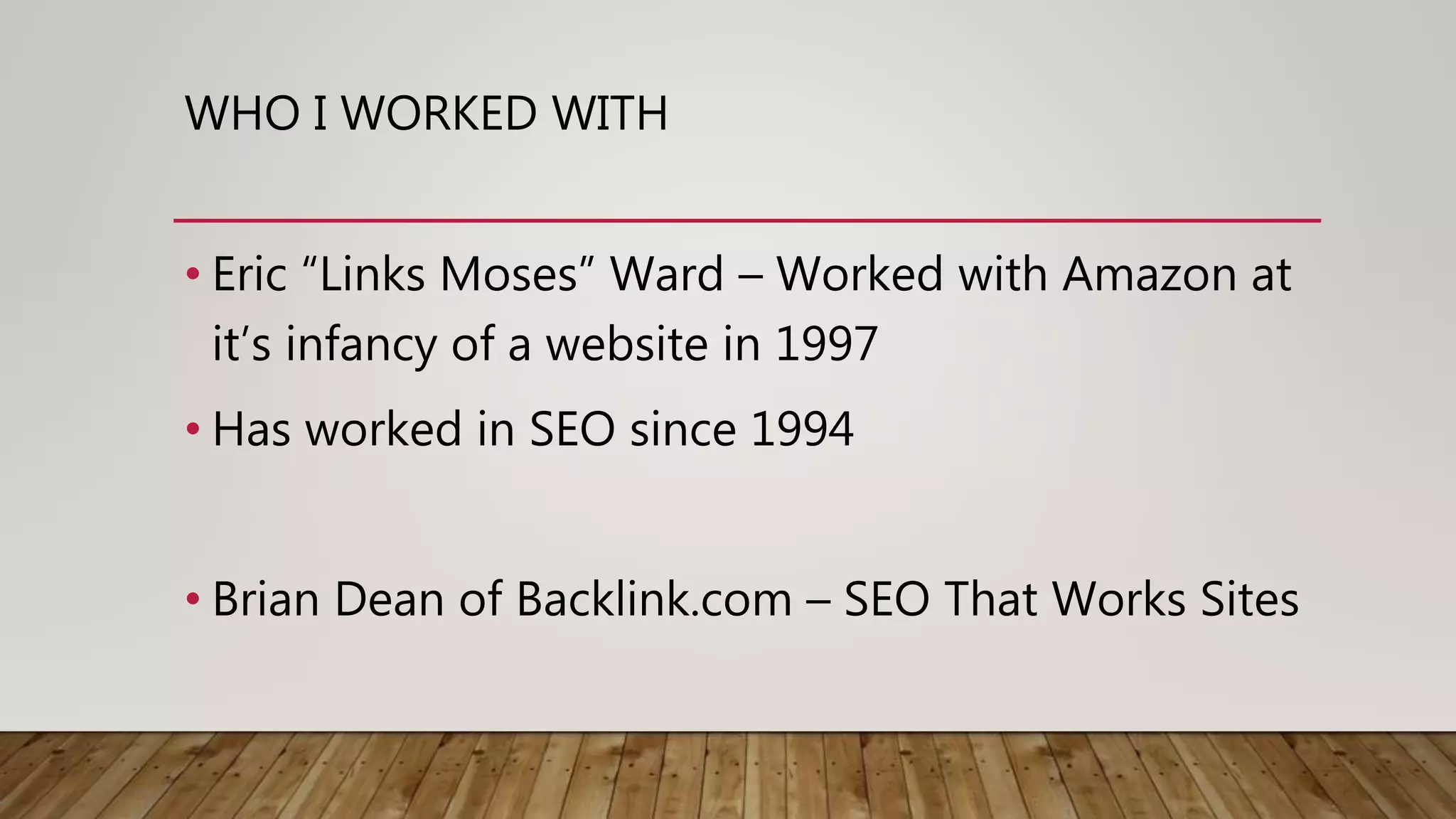 WHO I WORKED WITH
• Eric “Links Moses” Ward – Worked with Amazon at
it’s infancy of a website in 1997
• Has worked in SEO since 1994
• Brian Dean of Backlink.com – SEO That Works Sites
 