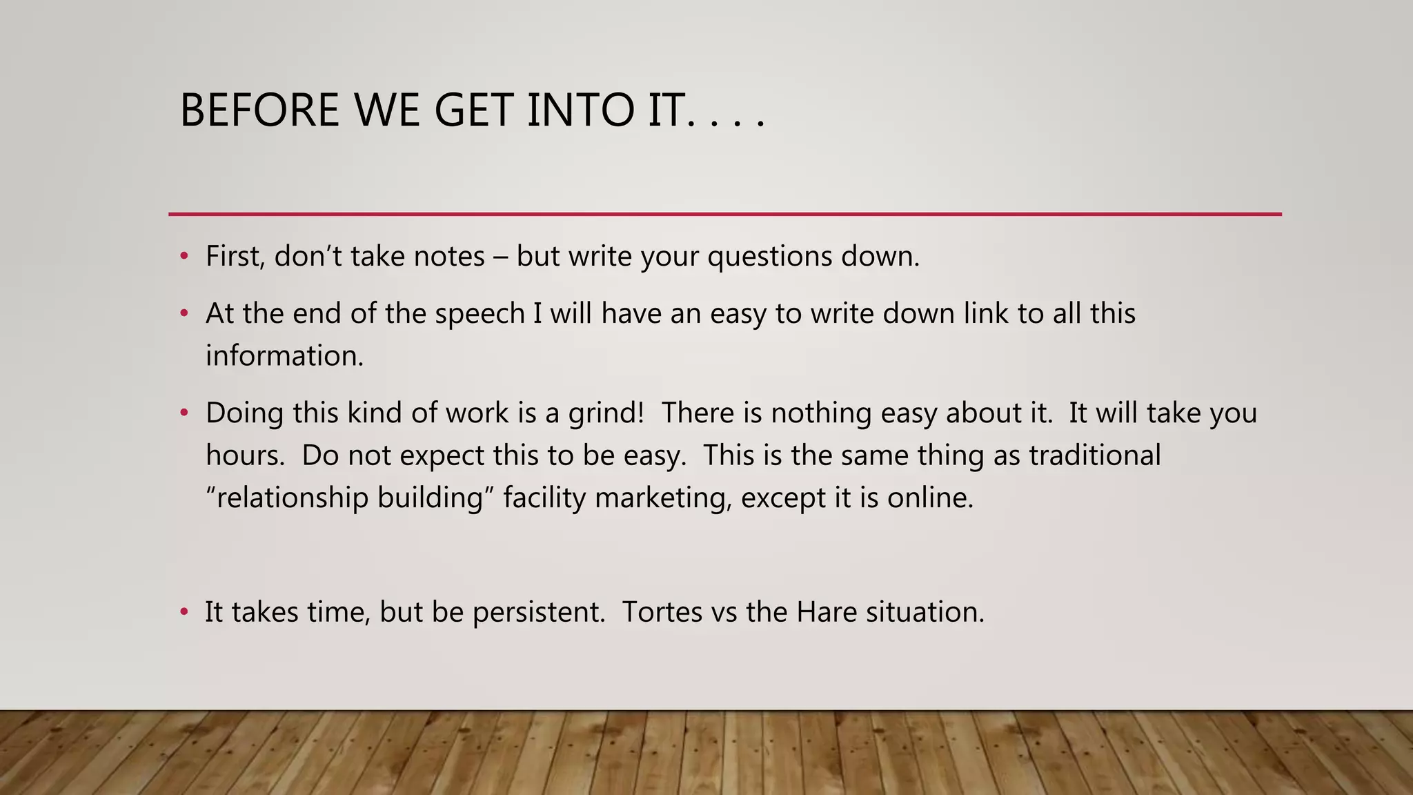 BEFORE WE GET INTO IT. . . .
• First, don’t take notes – but write your questions down.
• At the end of the speech I will have an easy to write down link to all this
information.
• Doing this kind of work is a grind! There is nothing easy about it. It will take you
hours. Do not expect this to be easy. This is the same thing as traditional
“relationship building” facility marketing, except it is online.
• It takes time, but be persistent. Tortes vs the Hare situation.
 
