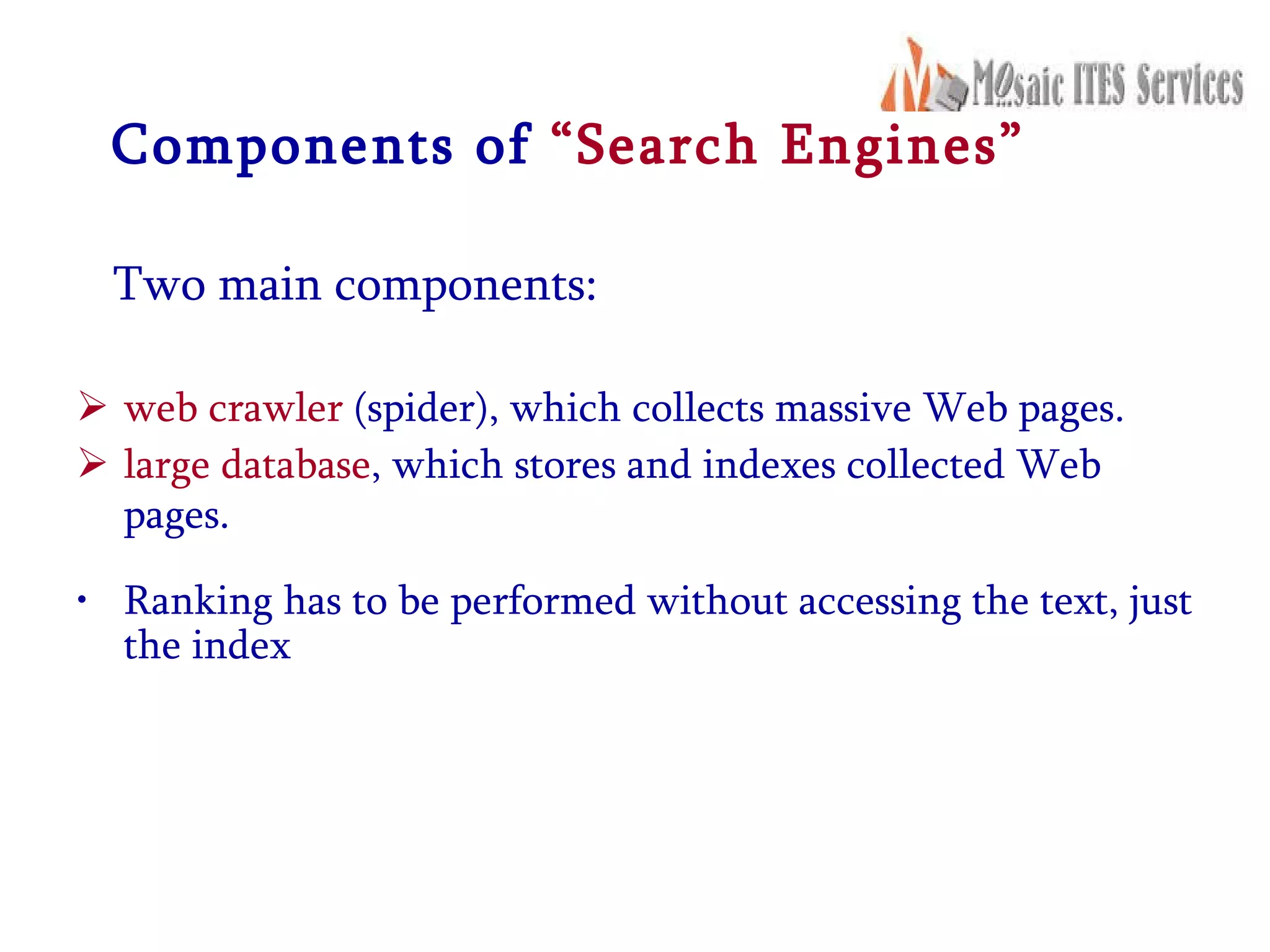 Components of  “Search Engines” Two main components: web crawler  (spider), which collects massive Web pages. large database , which stores and indexes collected Web pages.   Ranking has to be performed without accessing the text, just the index   