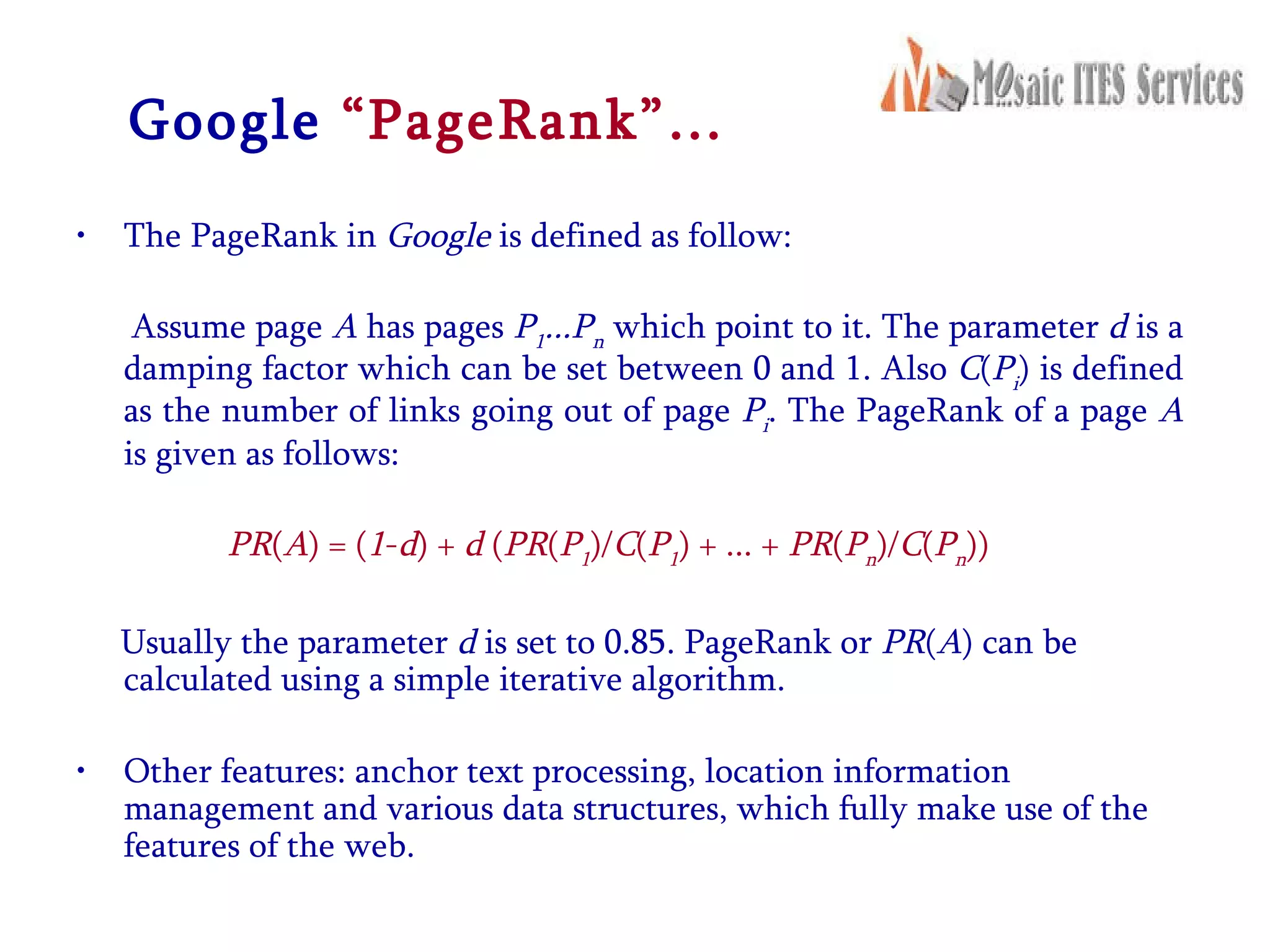 Google   “PageRank”… The PageRank in  Google  is defined as follow: Assume page  A  has pages  P 1 ...P n   which point to it. The parameter  d  is a damping factor which can be set between 0 and 1. Also  C ( P i ) is defined as the number of links going out of page  P i . The PageRank of a page  A  is given as follows:  PR ( A ) = ( 1 - d ) +  d  ( PR ( P 1 )/ C ( P 1 ) + ... +  PR ( P n )/ C ( P n )) Usually the parameter  d  is set to 0.85. PageRank or  PR ( A ) can be calculated using a simple iterative algorithm.  Other features: anchor text processing, location information management and various data structures, which fully make use of the features of the web.  