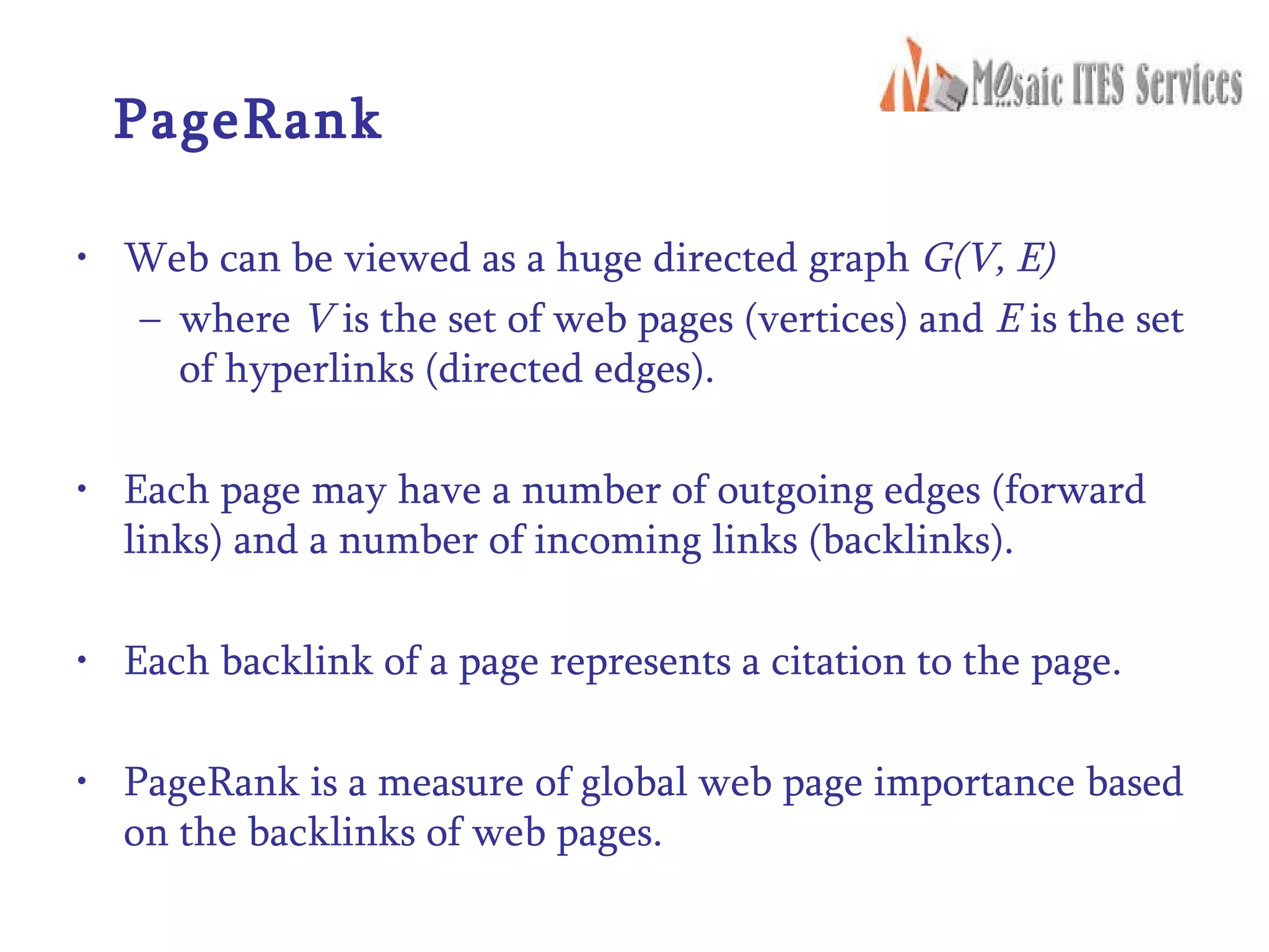PageRank Web can be viewed as a huge directed graph  G(V, E) where  V  is the set of web pages (vertices) and  E  is the set of hyperlinks (directed edges). Each page may have a number of outgoing edges (forward links) and a number of incoming links (backlinks). Each backlink of a page represents a citation to the page. PageRank is a measure of global web page importance based on the backlinks of web pages. 