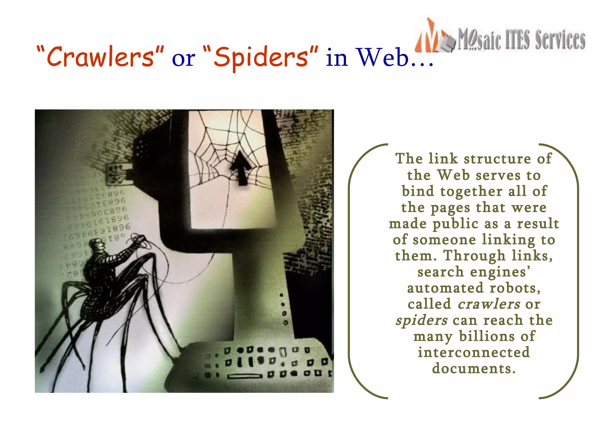 “ Crawlers”   or   “Spiders”   in Web… The link structure of the Web serves to bind together all of the pages that were made public as a result of someone linking to them. Through links, search engines’ automated robots, called  crawlers  or  spiders  can reach the many billions of interconnected documents. 