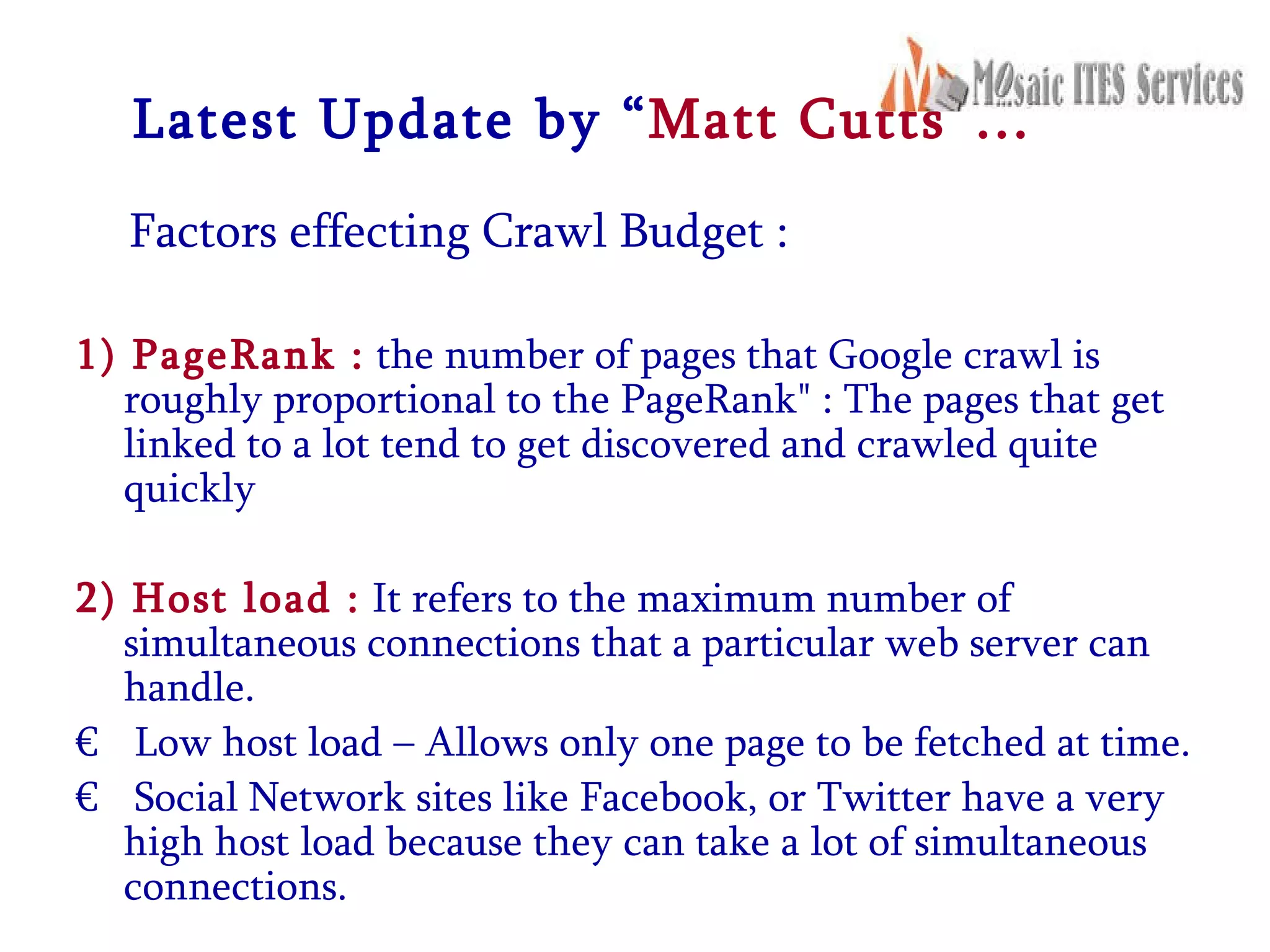 Latest Update by “ Matt Cutts”… Factors effecting Crawl Budget : 1) PageRank :  the number of pages that Google crawl is roughly proportional to the PageRank&quot; : The pages that get linked to a lot tend to get discovered and crawled quite quickly  2) Host load :  It refers to the maximum number of simultaneous connections that a particular web server can handle.  Low host load – Allows only one page to be fetched at time. Social Network sites like Facebook, or Twitter have a very high host load because they can take a lot of simultaneous connections.  
