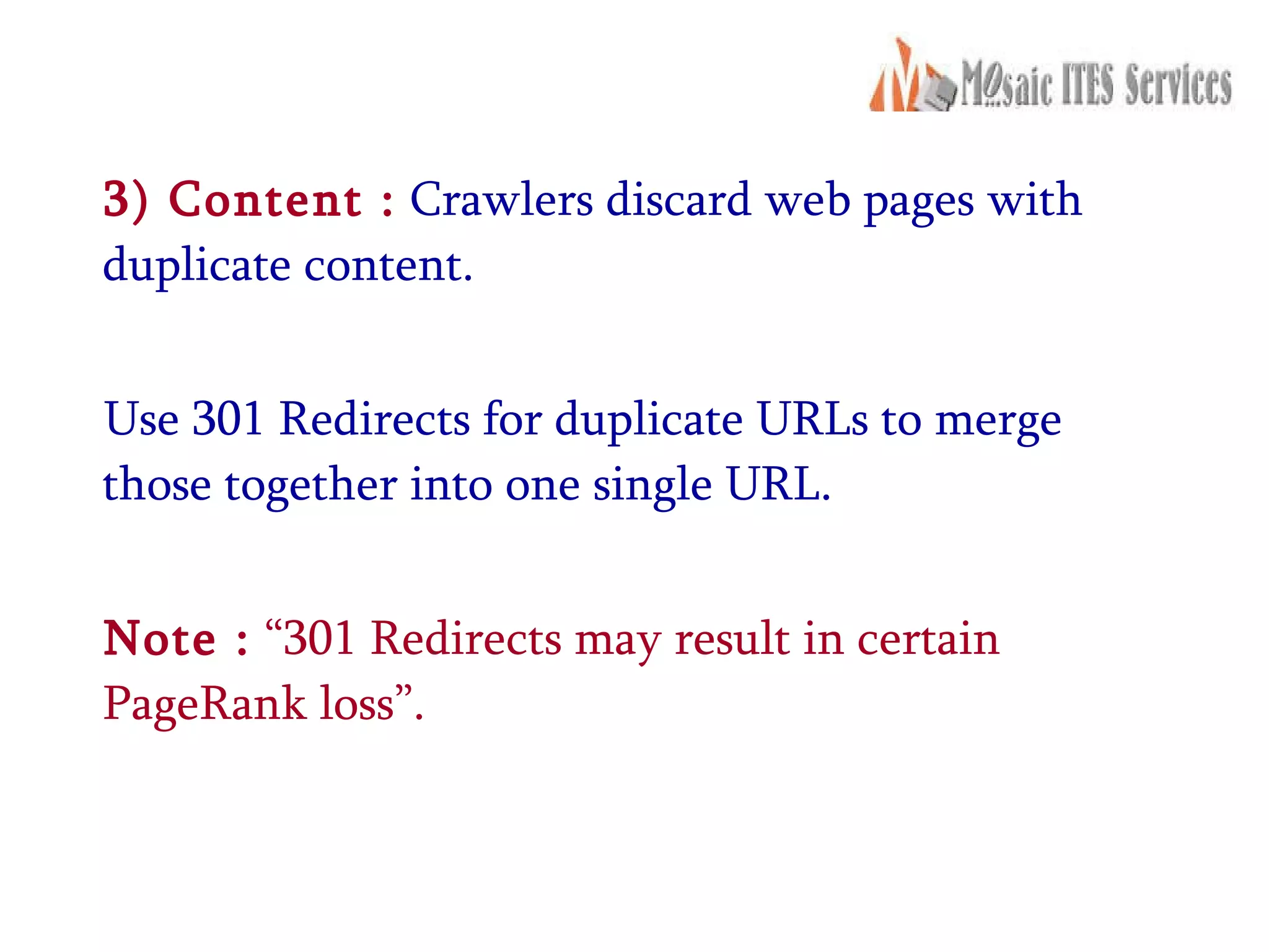 3) Content :  Crawlers discard web pages with duplicate content. Use 301 Redirects for duplicate URLs to merge those together into one single URL. Note :  “301 Redirects may result in certain PageRank loss”.  