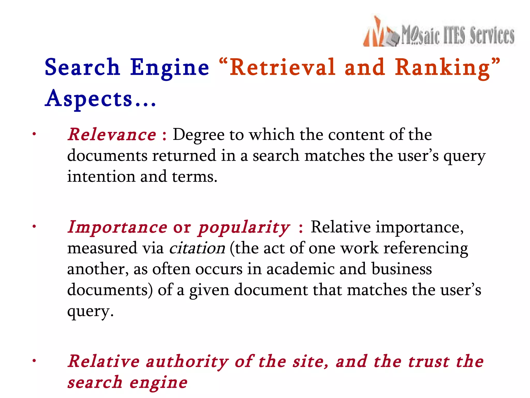 Search Engine   “Retrieval and Ranking”   Aspects… Relevance  :  Degree to which the content of the documents returned in a search matches the user’s query intention and terms. Importance  or  popularity   :  Relative importance, measured via  citation  (the act of one work referencing another, as often occurs in academic and business documents) of a given document that matches the user’s query. Relative authority of the site, and the trust the search engine 