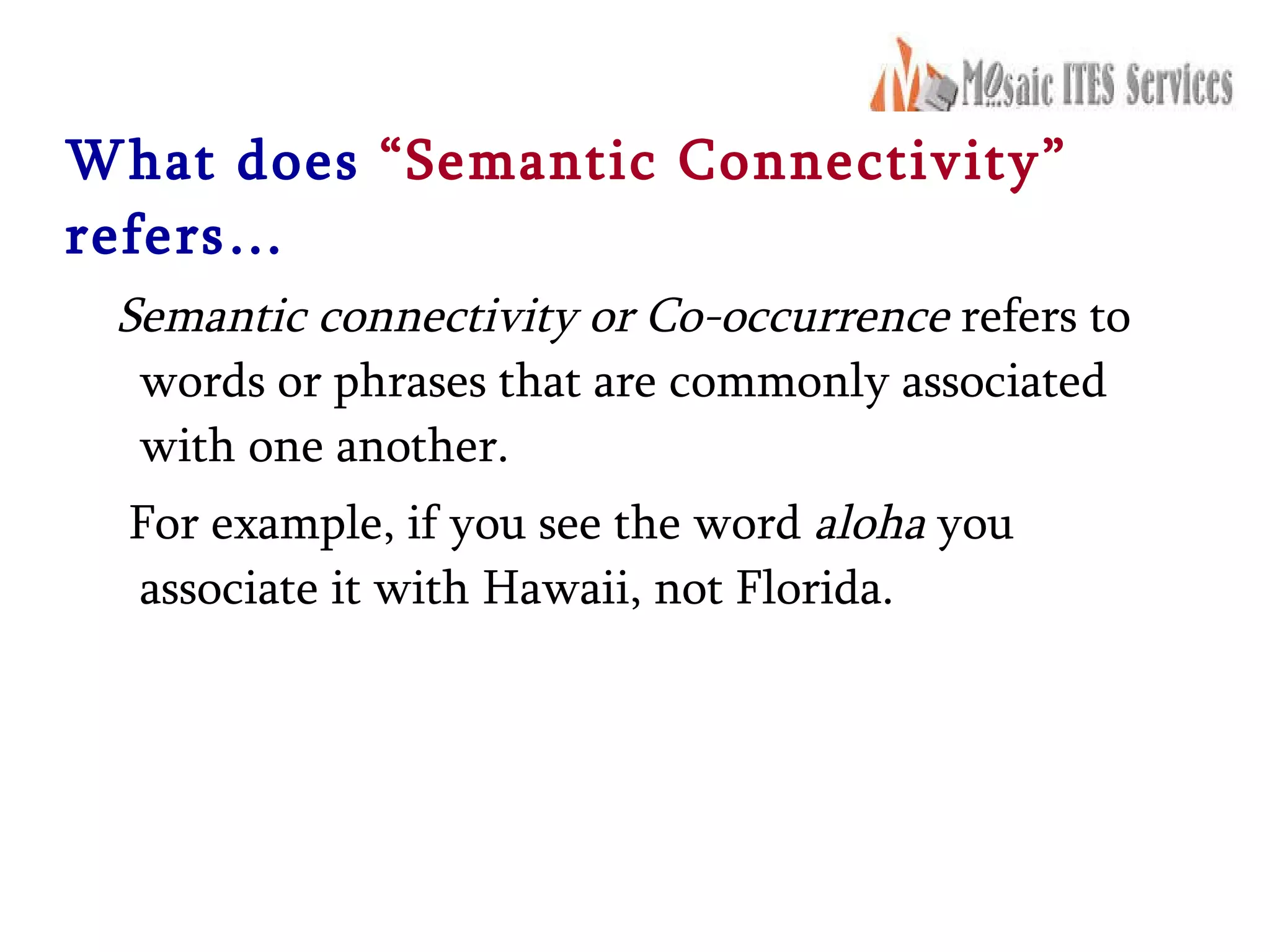 What does   “Semantic Connectivity”   refers… Semantic connectivity or Co-occurrence  refers to words or phrases that are commonly associated with one another.  For example, if you see the word  aloha  you associate it with Hawaii, not Florida. 