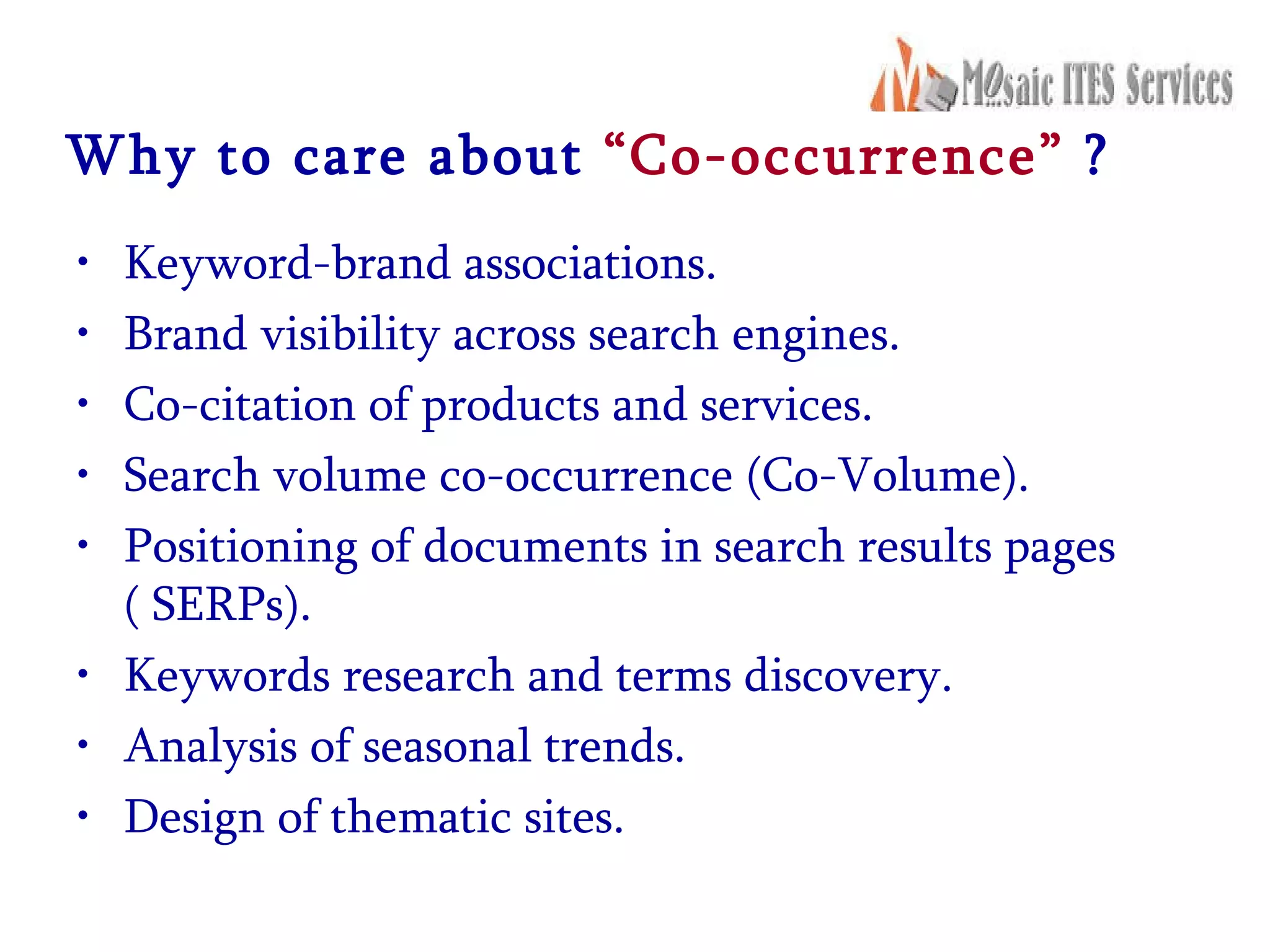 Why to care about  “Co-occurrence”  ? Keyword-brand associations.  Brand visibility across search engines.  Co-citation of products and services.  Search volume co-occurrence (Co-Volume).  Positioning of documents in search results pages ( SERPs).  Keywords research and terms discovery.  Analysis of seasonal trends.  Design of thematic sites.  