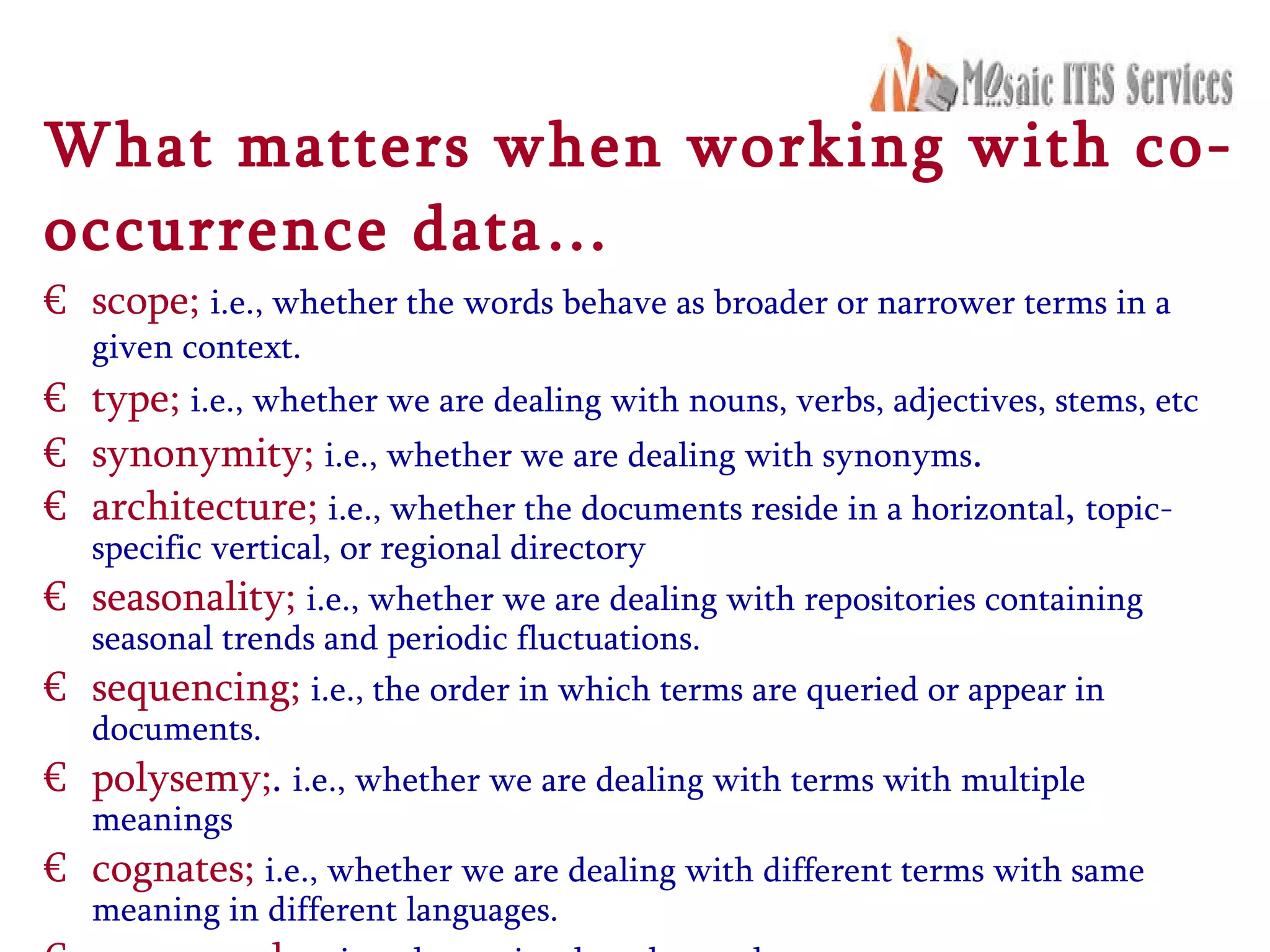 What matters when working with co-occurrence data… scope;   i.e., whether the words behave as broader or narrower terms in a given context.   type;   i.e., whether we are dealing with nouns, verbs, adjectives, stems, etc  synonymity;   i.e., whether we are dealing with synonyms .  architecture;   i.e., whether the documents reside in a horizontal ,  topic-specific vertical, or regional directory  seasonality;   i.e., whether we are dealing with repositories containing seasonal trends and periodic fluctuations.  sequencing;   i.e., the order in which terms are queried or appear in documents.  polysemy; .  i.e., whether we are dealing with terms with multiple meanings cognates;   i.e., whether we are dealing with different terms with same meaning in different languages.  query modes;   i.e., the retrieval modes used.  