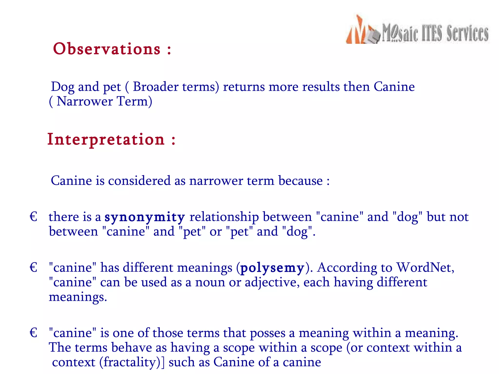Observations : Dog and pet ( Broader terms) returns more results then Canine  ( Narrower Term) Interpretation : Canine is considered as narrower term because : there is a  synonymity  relationship between &quot;canine&quot; and &quot;dog&quot; but not between &quot;canine&quot; and &quot;pet&quot; or &quot;pet&quot; and &quot;dog&quot;.  &quot;canine&quot; has different meanings ( polysemy ). According to WordNet, &quot;canine&quot; can be used as a noun or adjective, each having different meanings. &quot;canine&quot; is one of those terms that posses a meaning within a meaning. The terms behave as having a scope within a scope (or context within a  context (fractality)] such as Canine of a canine 