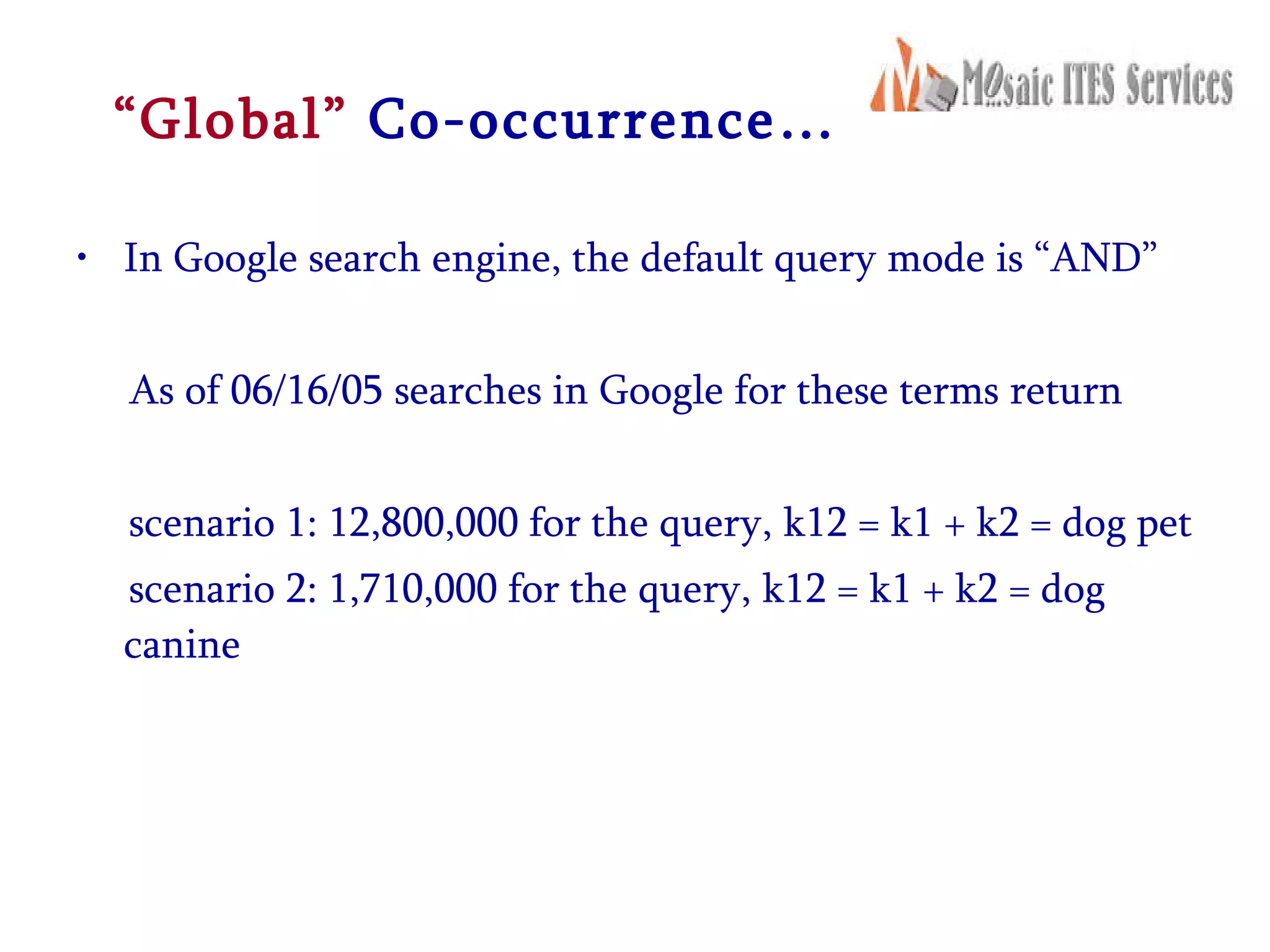 “ Global”   Co-occurrence… In Google search engine, the default query mode is “AND” As of 06/16/05 searches in Google for these terms return  scenario 1: 12,800,000 for the query, k12 = k1 + k2 = dog pet  scenario 2: 1,710,000 for the query, k12 = k1 + k2 = dog canine  