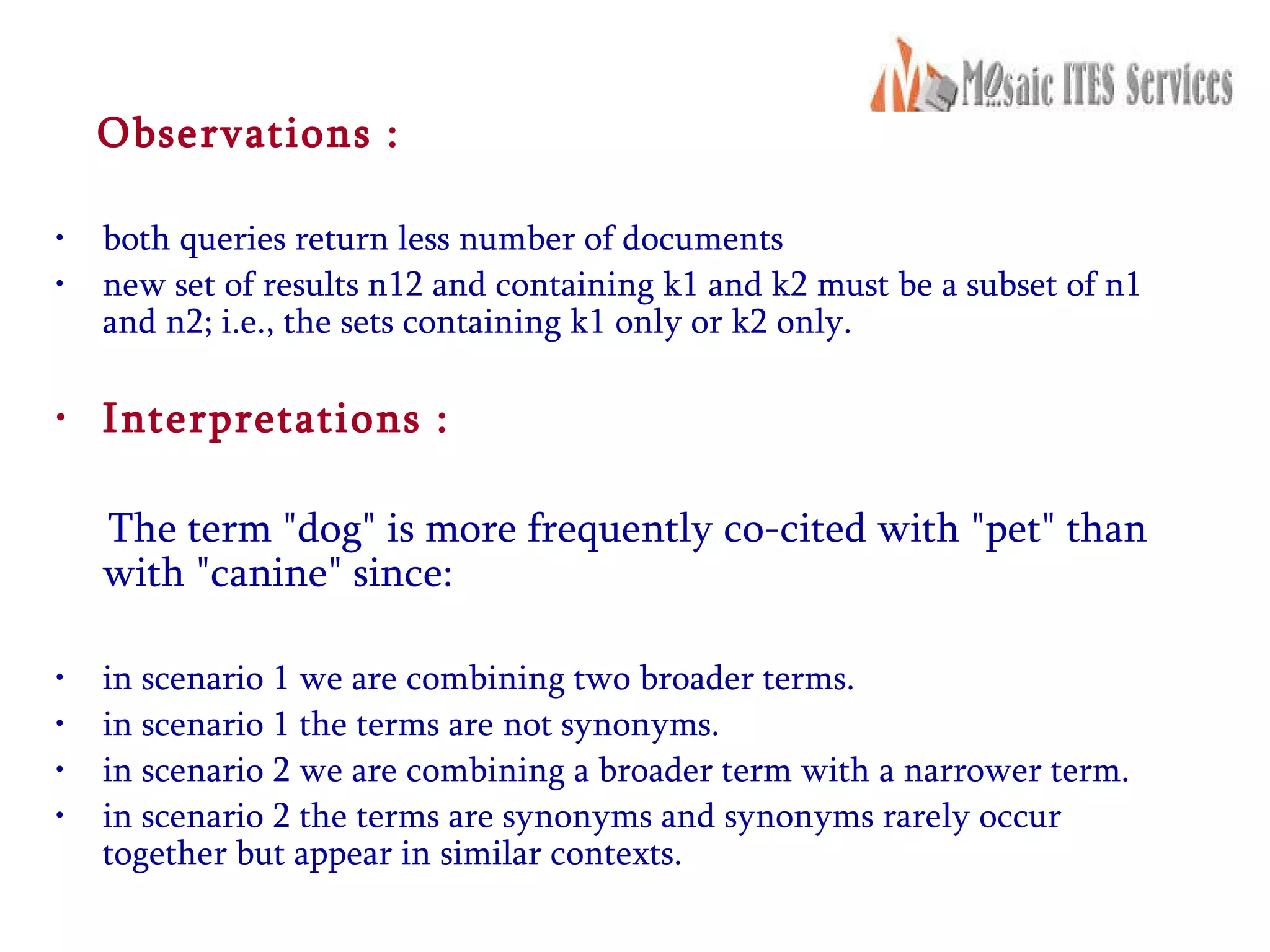 Observations : both queries return less number of documents  new set of results n12 and containing k1 and k2 must be a subset of n1 and n2; i.e., the sets containing k1 only or k2 only.  Interpretations : The term &quot;dog&quot; is more frequently co-cited with &quot;pet&quot; than with &quot;canine&quot; since:  in scenario 1 we are combining two broader terms.  in scenario 1 the terms are not synonyms.  in scenario 2 we are combining a broader term with a narrower term.  in scenario 2 the terms are synonyms and synonyms rarely occur together but appear in similar contexts.   