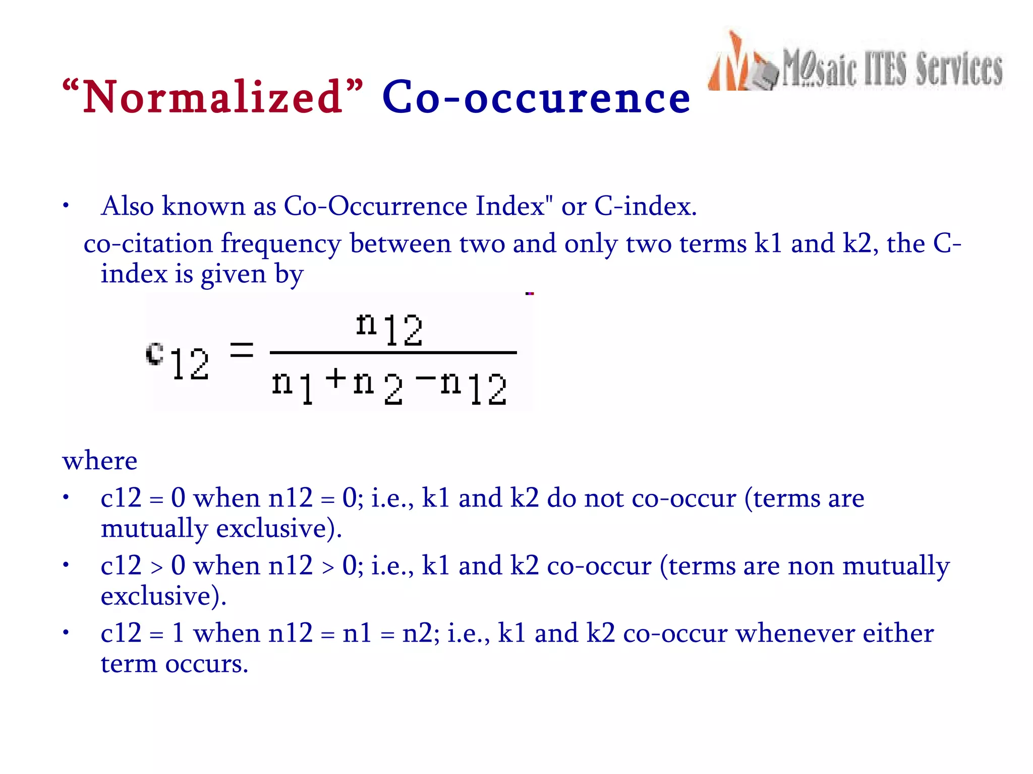 “ Normalized”   Co-occurence Also known as Co-Occurrence Index&quot; or C-index. co-citation frequency between two and only two terms k1 and k2, the C-index is given by    where  c12 = 0 when n12 = 0; i.e., k1 and k2 do not co-occur (terms are mutually exclusive).  c12 > 0 when n12 > 0; i.e., k1 and k2 co-occur (terms are non mutually exclusive).  c12 = 1 when n12 = n1 = n2; i.e., k1 and k2 co-occur whenever either term occurs.  