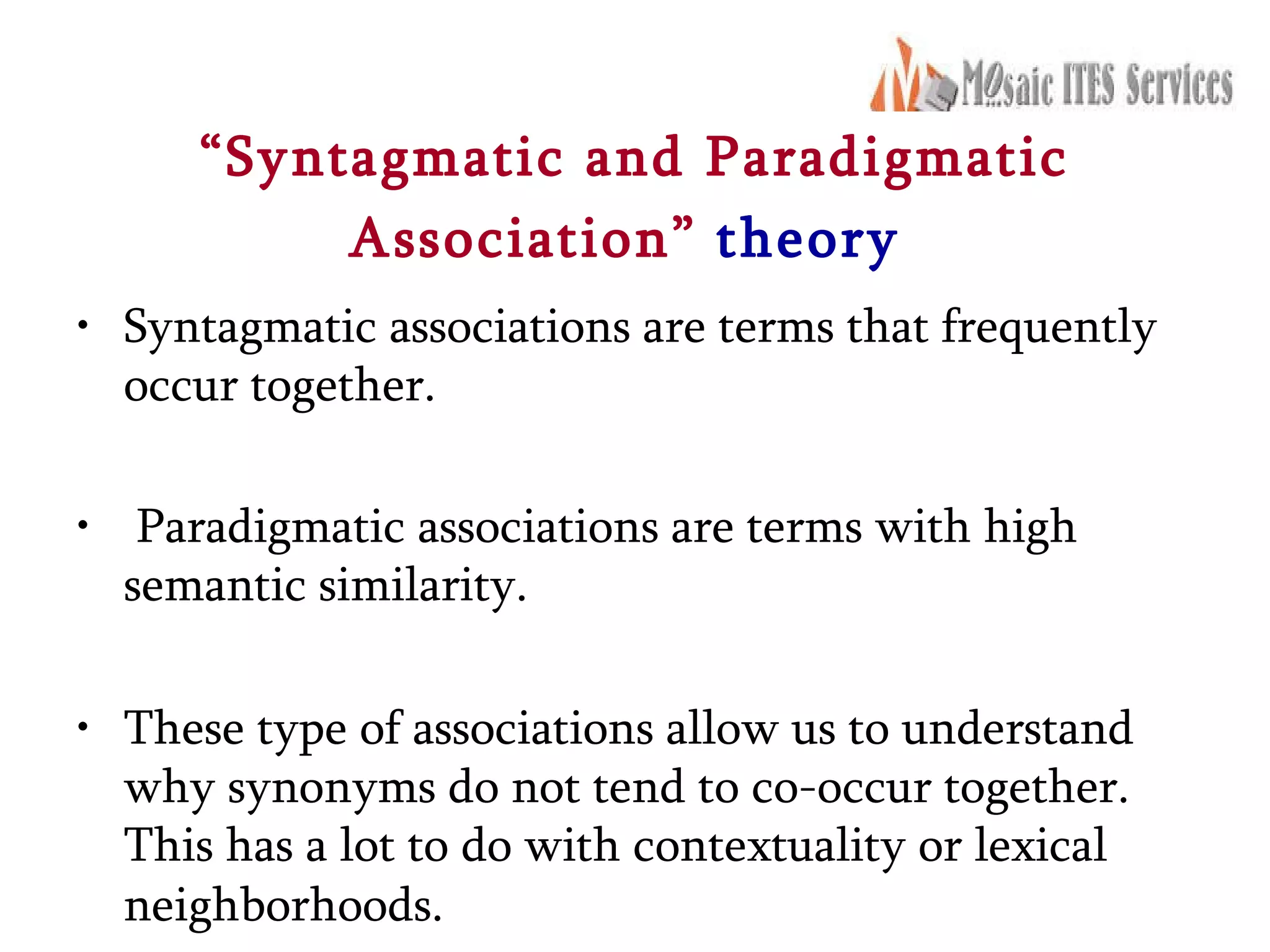 “ Syntagmatic and Paradigmatic Association”   theory   Syntagmatic associations are terms that frequently occur together. Paradigmatic associations are terms with high semantic similarity.  These type of associations allow us to understand why synonyms do not tend to co-occur together. This has a lot to do with contextuality or lexical neighborhoods.   