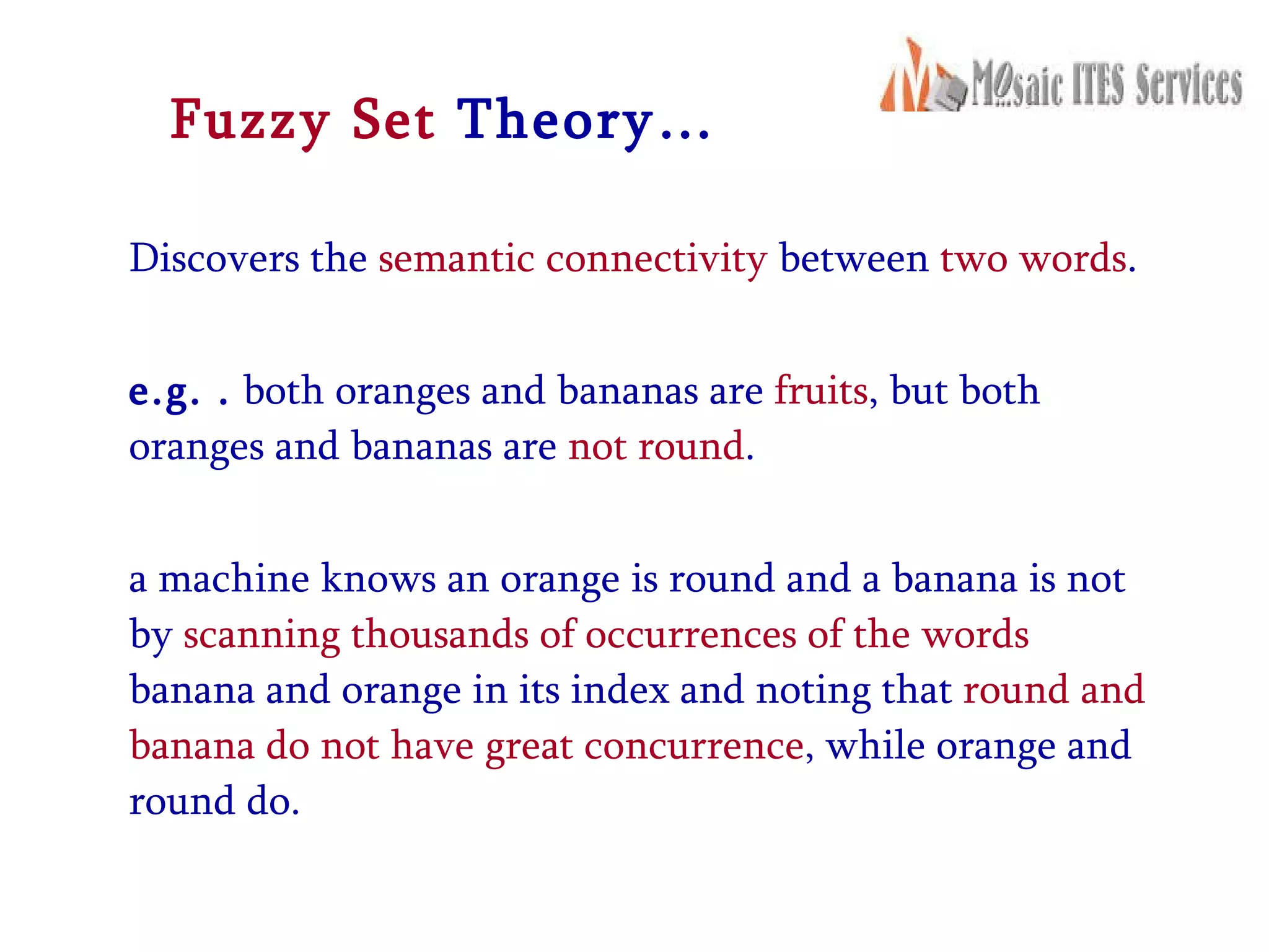 Fuzzy Set  Theory… Discovers the  semantic connectivity  between  two words . e.g. .  both oranges and bananas are  fruits , but both oranges and bananas are  not round .  a machine knows an orange is round and a banana is not by  scanning thousands of occurrences of the words  banana and orange in its index and noting that  round and banana do not have great concurrence , while orange and round do. 
