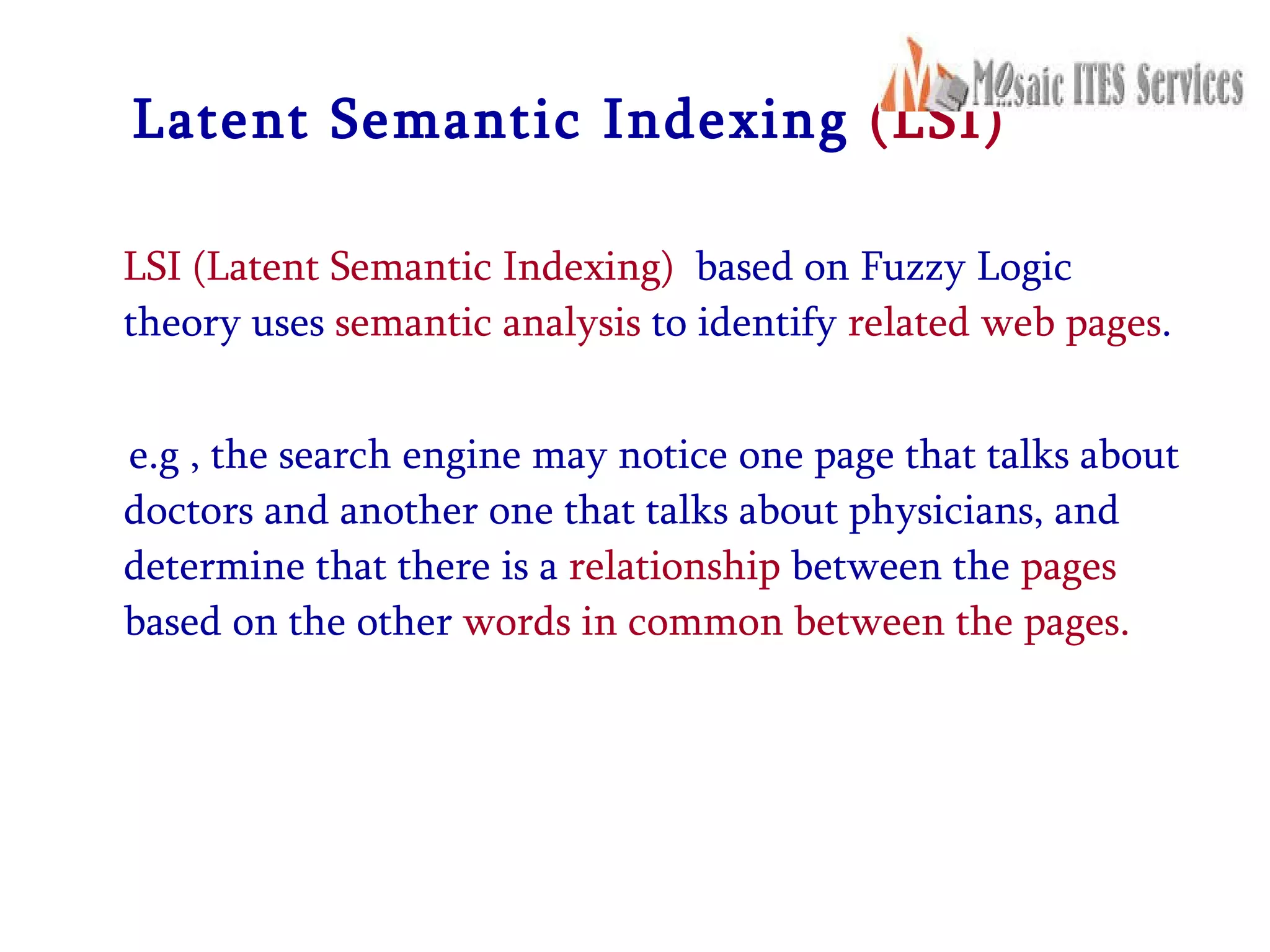 Latent Semantic Indexing  (LSI) LSI (Latent Semantic Indexing)   based on Fuzzy Logic theory uses  semantic analysis  to identify  related web pages .  e.g , the search engine may notice one page that talks about doctors and another one that talks about physicians, and determine that there is a  relationship  between the  pages  based on the other  words in common between the pages. 