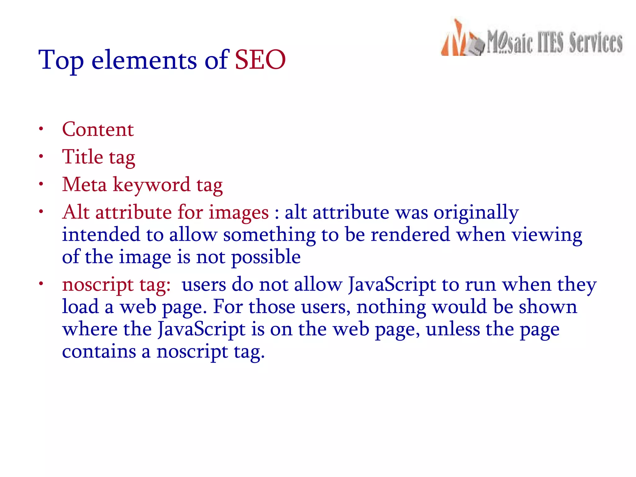 Top elements of  SEO Content Title tag Meta keyword tag Alt attribute for images  : alt attribute was originally intended to allow something to be rendered when viewing of the image is not possible noscript tag:   users do not allow JavaScript to run when they load a web page. For those users, nothing would be shown where the JavaScript is on the web page, unless the page contains a noscript tag. 