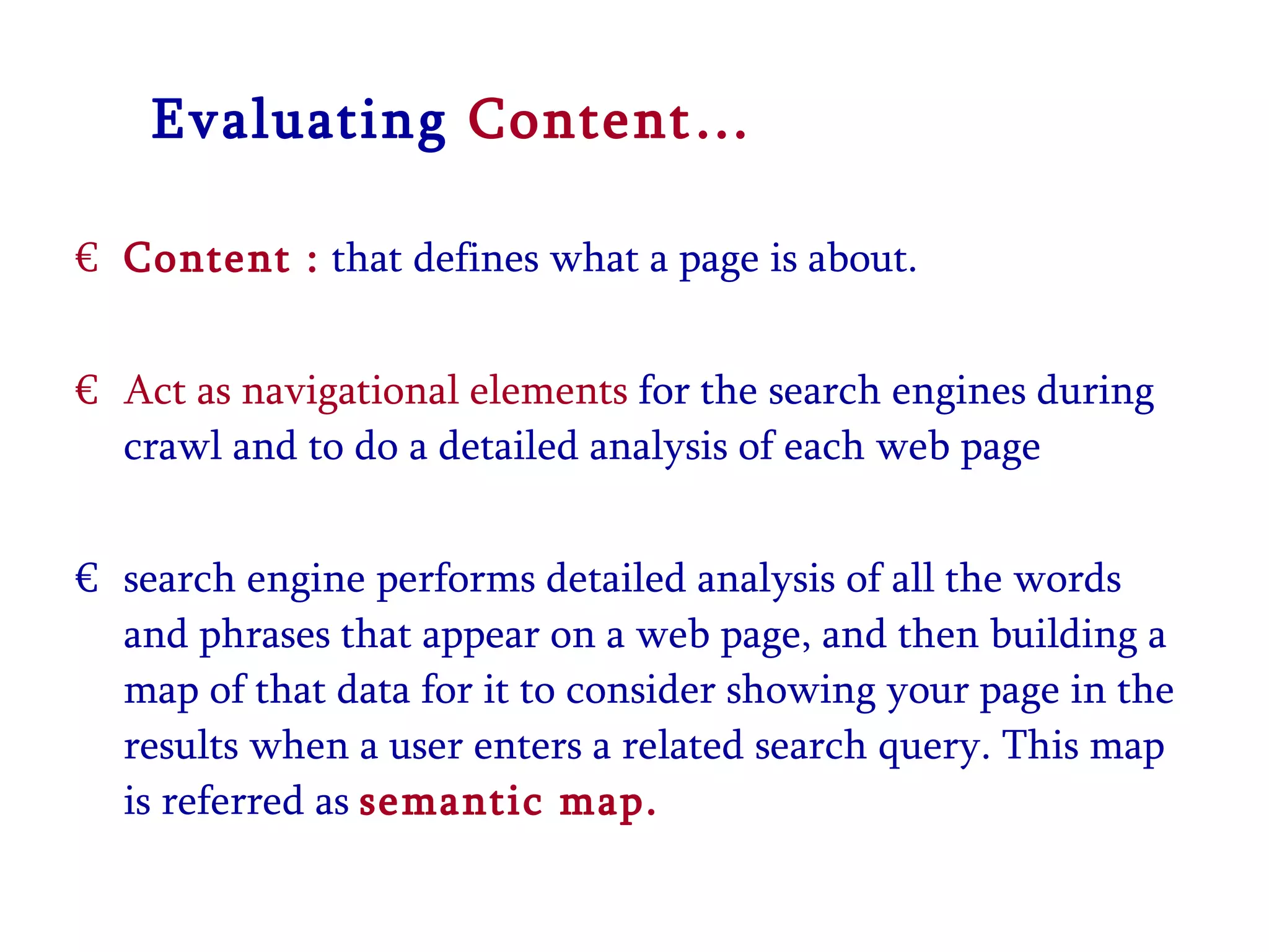 Evaluating  Content… Content :  that defines what a page is about. Act as navigational elements  for the search engines during crawl and to do a detailed analysis of each web page search engine performs detailed analysis of all the words and phrases that appear on a web page, and then building a map of that data for it to consider showing your page in the results when a user enters a related search query. This map is referred as  semantic map. 