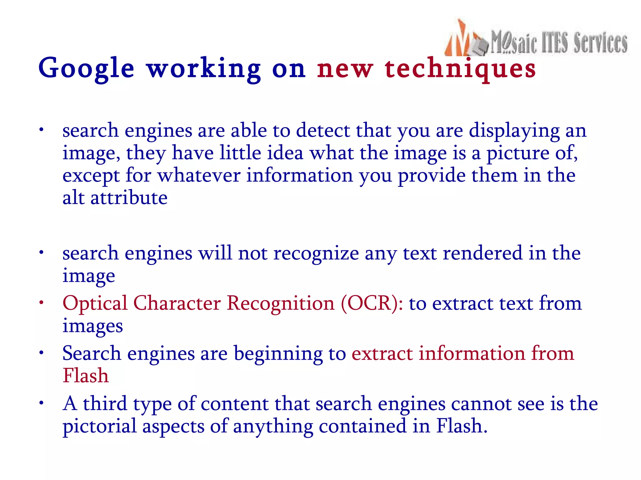 Google working on  new techniques search engines are able to detect that you are displaying an image, they have little idea what the image is a picture of, except for whatever information you provide them in the alt attribute search engines will not recognize any text rendered in the image Optical Character Recognition (OCR):  to extract text from images Search engines are beginning to  extract information from Flash A third type of content that search engines cannot see is the pictorial aspects of anything contained in Flash. 