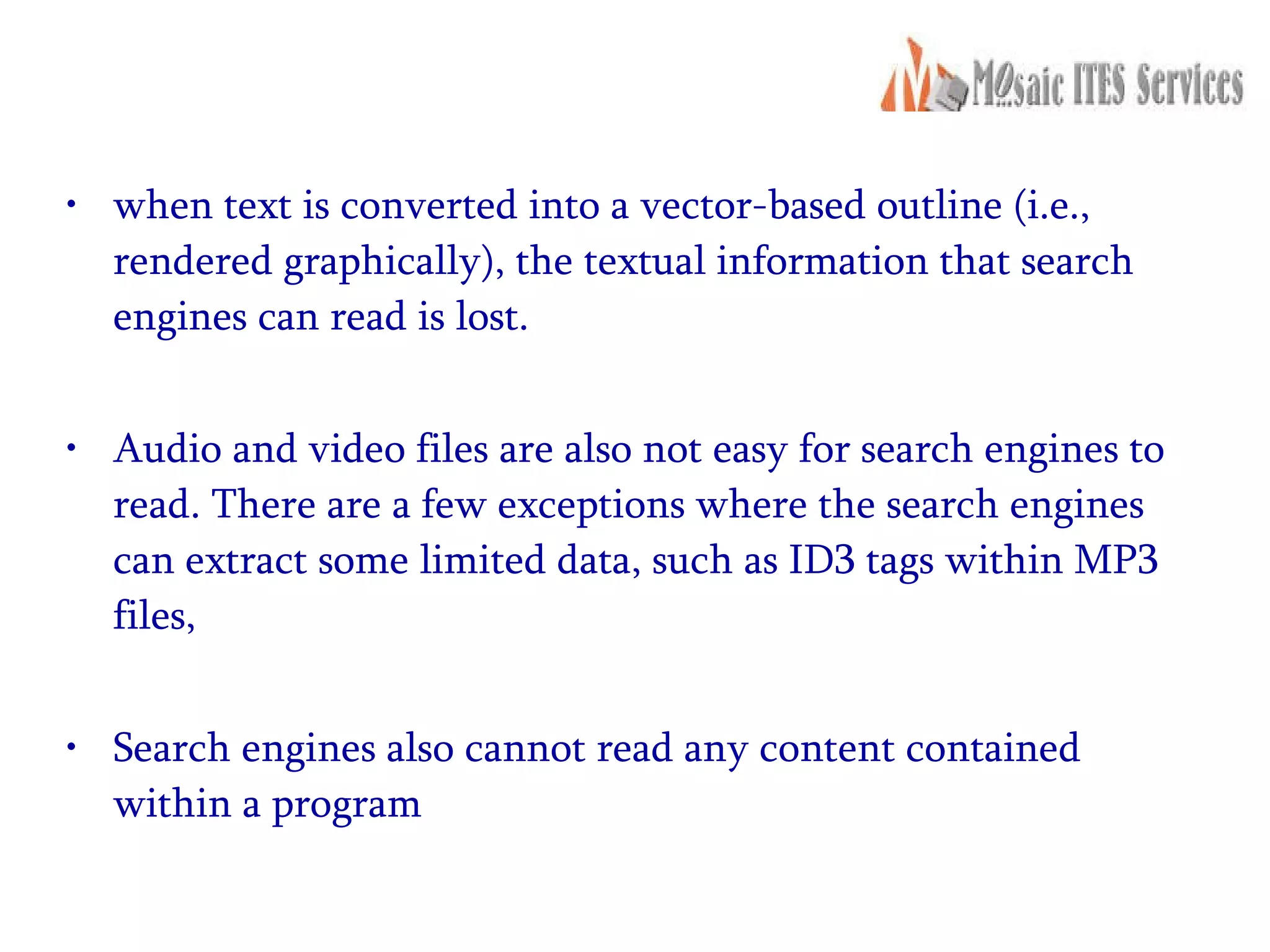 when text is converted into a vector-based outline (i.e., rendered graphically), the textual information that search engines can read is lost. Audio and video files are also not easy for search engines to read. There are a few exceptions where the search engines can extract some limited data, such as ID3 tags within MP3 files, Search engines also cannot read any content contained within a program 