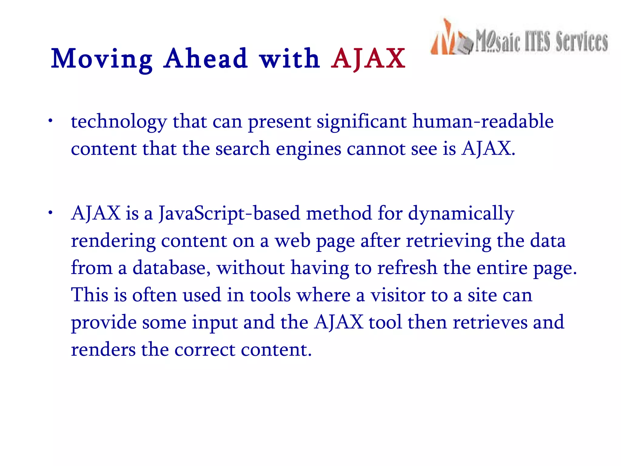 Moving Ahead with  AJAX technology that can present significant human-readable content that the search engines cannot see is AJAX.  AJAX is a JavaScript-based method for dynamically rendering content on a web page after retrieving the data from a database, without having to refresh the entire page. This is often used in tools where a visitor to a site can provide some input and the AJAX tool then retrieves and renders the correct content. 