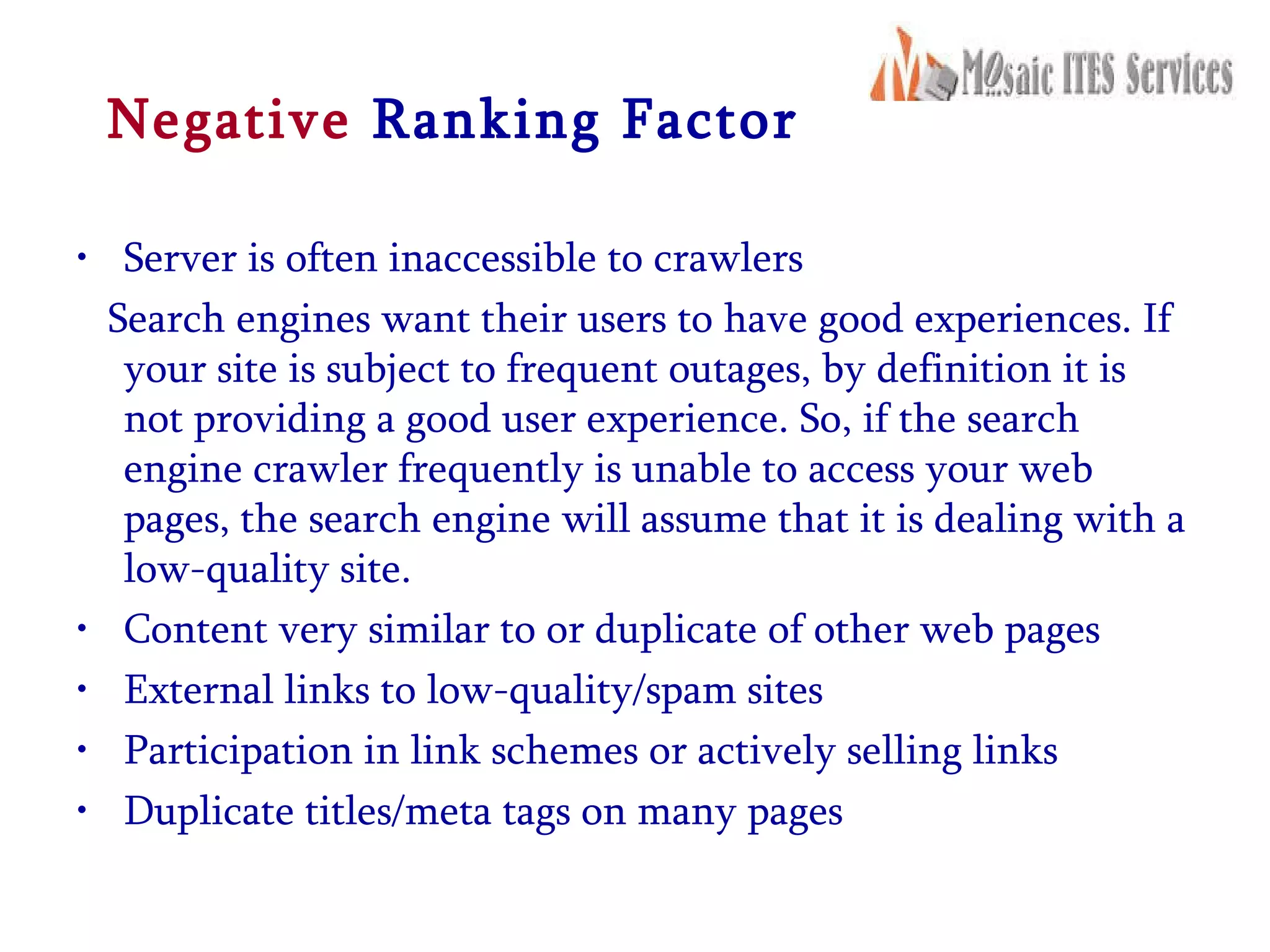 Negative   Ranking Factor Server is often inaccessible to crawlers Search engines want their users to have good experiences. If your site is subject to frequent outages, by definition it is not providing a good user experience. So, if the search engine crawler frequently is unable to access your web pages, the search engine will assume that it is dealing with a low-quality site. Content very similar to or duplicate of other web pages External links to low-quality/spam sites Participation in link schemes or actively selling links Duplicate titles/meta tags on many pages 