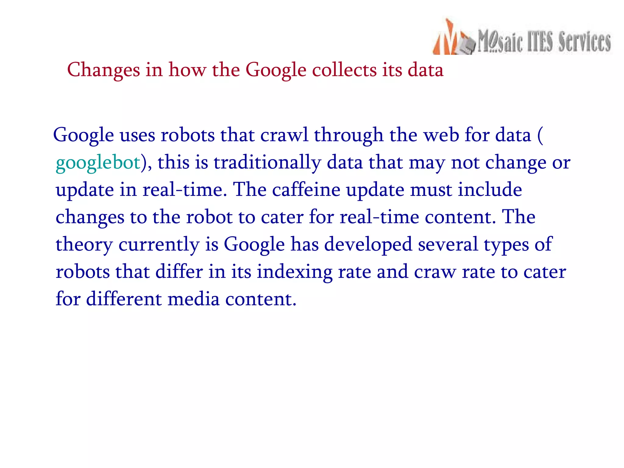 Changes in how the Google collects its data  Google uses robots that crawl through the web for data ( googlebot ), this is traditionally data that may not change or update in real-time. The caffeine update must include changes to the robot to cater for real-time content. The theory currently is Google has developed several types of robots that differ in its indexing rate and craw rate to cater for different media content.  