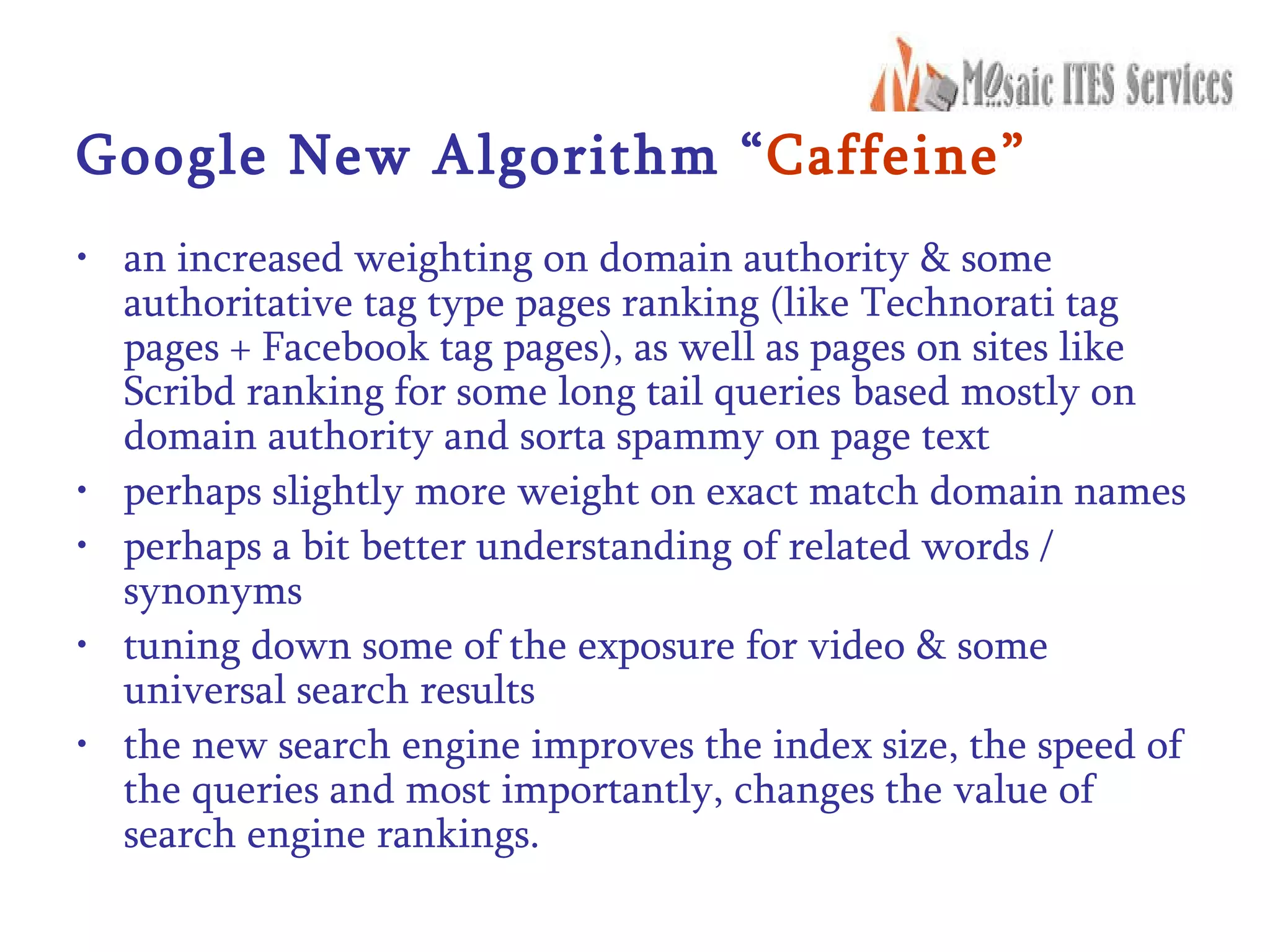 Google New Algorithm “ Caffeine” an increased weighting on domain authority & some authoritative tag type pages ranking (like Technorati tag pages + Facebook tag pages), as well as pages on sites like Scribd ranking for some long tail queries based mostly on domain authority and sorta spammy on page text  perhaps slightly more weight on exact match domain names  perhaps a bit better understanding of related words / synonyms  tuning down some of the exposure for video & some universal search results  the new search engine improves the index size, the speed of the queries and most importantly, changes the value of search engine rankings. 