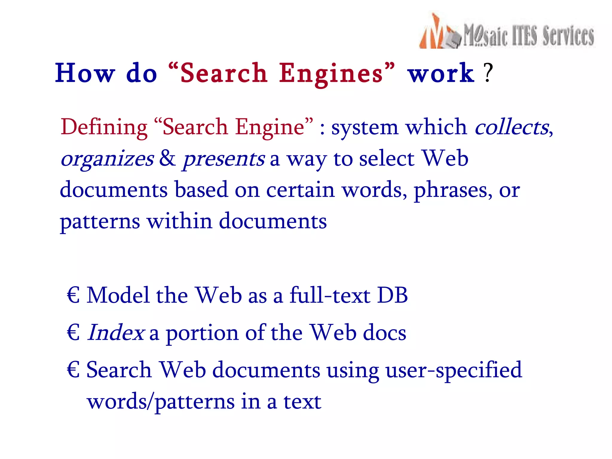 How do  “Search Engines”   work  ? Defining “Search Engine”  : system which  collects ,  organizes  &  presents  a way to select Web documents based on certain words, phrases, or patterns within documents Model the Web as a full-text DB  Index  a portion of the Web docs Search Web documents using user-specified words/patterns in a text 