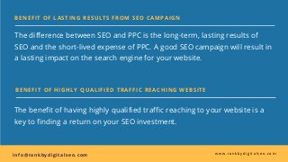 BENEFIT OF LASTING RESULTS FROM SEO CAMPAIGN
The difference between SEO and PPC is the long-term, lasting results of
SEO and the short-lived expense of PPC. A good SEO campaign will result in
a lasting impact on the search engine for your website. 
in fo@ran kbydigitalseo.com  www.rankbydigitalseo.com
BENEFIT OF HIGHLY QUALIFIED TRAFFIC REACHING WEBSITE
The benefit of having highly qualified traffic reaching to your website is a
key to finding a return on your SEO investment.
 