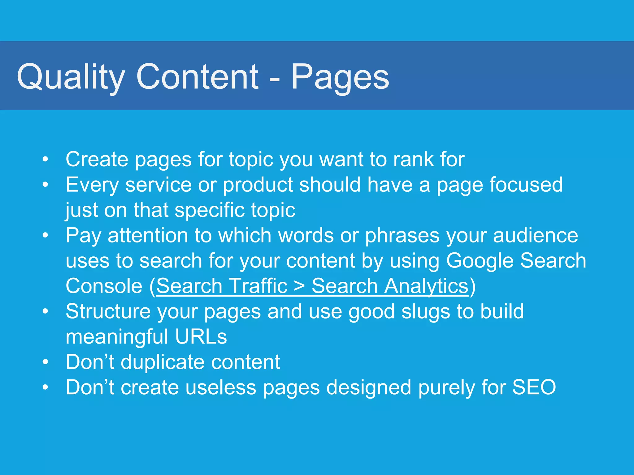 Quality Content - Pages
• Create pages for topic you want to rank for
• Every service or product should have a page focused
just on that specific topic
• Pay attention to which words or phrases your audience
uses to search for your content by using Google Search
Console (Search Traffic > Search Analytics)
• Structure your pages and use good slugs to build
meaningful URLs
• Don’t duplicate content
• Don’t create useless pages designed purely for SEO
 