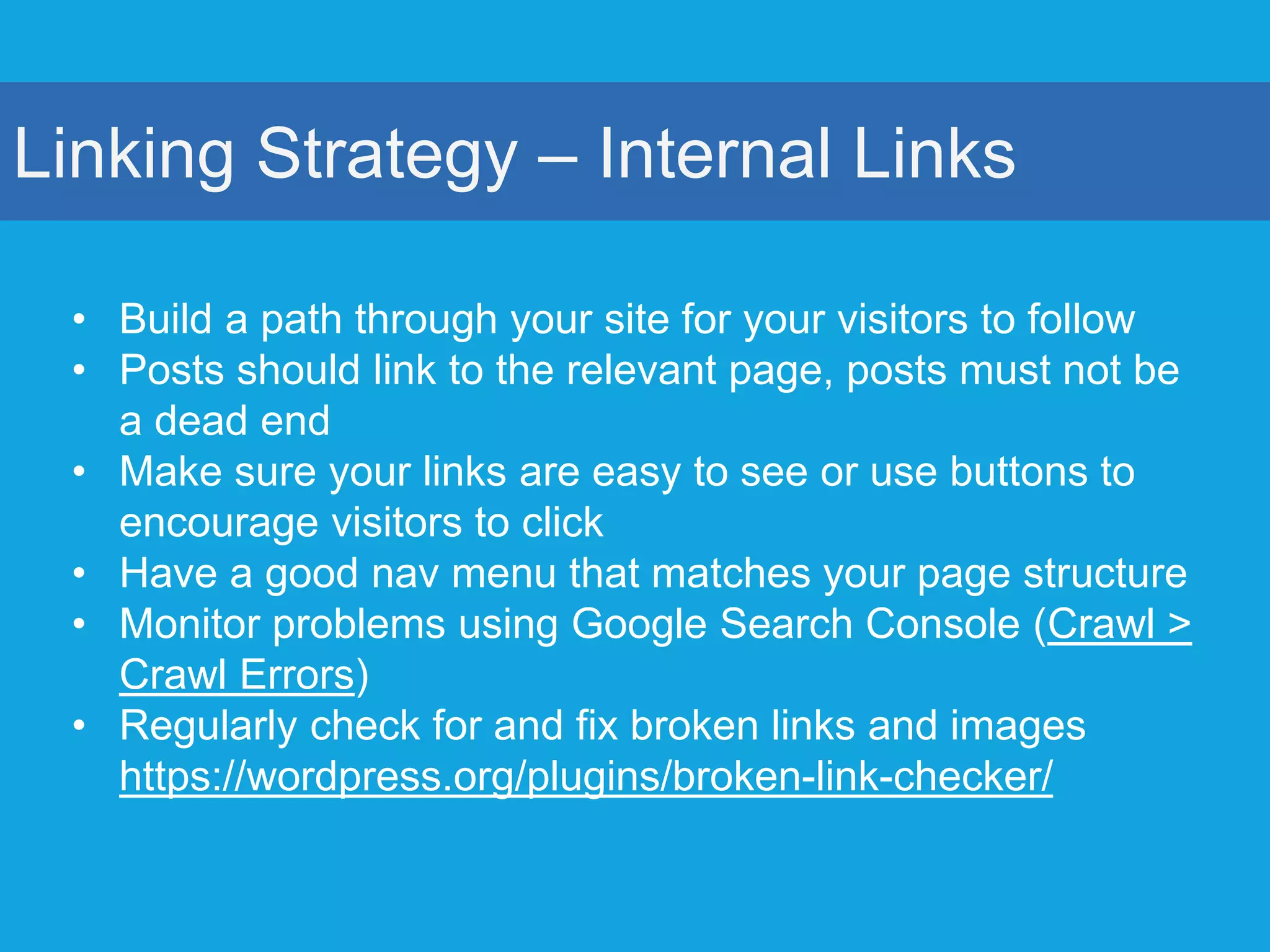 Linking Strategy – Internal Links
• Build a path through your site for your visitors to follow
• Posts should link to the relevant page, posts must not be
a dead end
• Make sure your links are easy to see or use buttons to
encourage visitors to click
• Have a good nav menu that matches your page structure
• Monitor problems using Google Search Console (Crawl >
Crawl Errors)
• Regularly check for and fix broken links and images
https://wordpress.org/plugins/broken-link-checker/
 