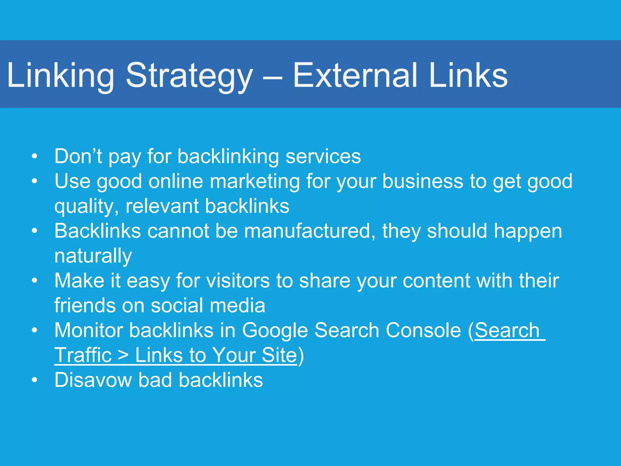 Linking Strategy – External Links
• Don’t pay for backlinking services
• Use good online marketing for your business to get good
quality, relevant backlinks
• Backlinks cannot be manufactured, they should happen
naturally
• Make it easy for visitors to share your content with their
friends on social media
• Monitor backlinks in Google Search Console (Search
Traffic > Links to Your Site)
• Disavow bad backlinks
 