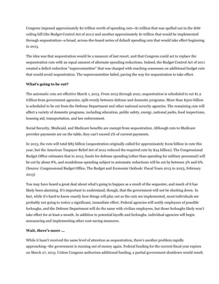 Congress imposed approximately $2 trillion worth of spending cuts--$1 trillion that was spelled out in the debt
ceiling bill (the Budget Control Act of 2011) and another approximately $1 trillion that would be implemented
through sequestration--a broad, across-the-board series of default spending cuts that would take effect beginning
in 2013.

The idea was that sequestration would be a measure of last resort, and that Congress could act to replace the
sequestration cuts with an equal amount of alternate spending reductions. Indeed, the Budget Control Act of 2011
created a deficit reduction "supercommittee" that was charged with reaching consensus on additional budget cuts
that would avoid sequestration. The supercommittee failed, paving the way for sequestration to take effect.

What's going to be cut?

The automatic cuts are effective March 1, 2013. From 2013 through 2021, sequestration is scheduled to cut $1.2
trillion from government agencies, split evenly between defense and domestic programs. More than $500 billion
is scheduled to be cut from the Defense Department and other national security agencies. The remaining cuts will
affect a variety of domestic programs, including education, public safety, energy, national parks, food inspections,
housing aid, transportation, and law enforcement.

Social Security, Medicaid, and Medicare benefits are exempt from sequestration. Although cuts to Medicare
provider payments are on the table, they can't exceed 2% of current payments.

In 2013, the cuts will total $85 billion (sequestration originally called for approximately $109 billion in cuts this
year, but the American Taxpayer Relief Act of 2012 reduced the required cuts by $24 billion). The Congressional
Budget Office estimates that in 2013, funds for defense spending (other than spending for military personnel) will
be cut by about 8%, and nondefense spending subject to automatic reductions will be cut by between 5% and 6%.
(Source: Congressional Budget Office, The Budget and Economic Outlook: Fiscal Years 2013 to 2023, February
2013)

You may have heard a great deal about what's going to happen as a result of the sequester, and much of it has
likely been alarming. It's important to understand, though, that the government will not be shutting down. In
fact, while it's hard to know exactly how things will play out as the cuts are implemented, most individuals are
probably not going to notice a significant, immediate effect. Federal agencies will notify employees of possible
furloughs, and the Defense Department will do the same with civilian employees, but those furloughs likely won't
take effect for at least a month. In addition to potential layoffs and furloughs, individual agencies will begin
announcing and implementing other cost-saving measures.

Wait, there's more ...

While it hasn't received the same level of attention as sequestration, there's another problem rapidly
approaching--the government is running out of money again. Federal funding for the current fiscal year expires
on March 27, 2013. Unless Congress authorizes additional funding, a partial government shutdown would result.
 