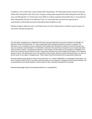 In addition, a few months later, expect another debt ceiling debate. The federal government reached its $16.394
trillion debt ceiling limit at the end of 2012. Congress subsequently suspended the debt ceiling limit until May 19,
2013, and although the U.S. Treasury has some ability to continue operations beyond that date, at some point the
debt ceiling debate will need to be addressed. Thus, it's conceivable that any short-term agreement on
sequestration would include provisions that address these deadlines as well.

Whether Congress addresses some or all of these issues over the coming weeks or months is anyone's guess. So
stay tuned. And pass the popcorn.




This information, developed by an independent third party, has been obtained from sources considered to be reliable, but
Raymond James Financial Services, Inc. does not guarantee that the foregoing material is accurate or complete. This
information is not a complete summary or statement of all available data necessary for making an investment decision and
does not constitute a recommendation. The information contained in this report does not purport to be a complete description
of the securities, markets, or developments referred to in this material. This information is not intended as a solicitation or an
offer to buy or sell any security referred to herein. Investments mentioned may not be suitable for all investors. The material is
general in nature. Past performance may not be indicative of future results. Raymond James Financial Services, Inc. does not
provide advice on tax, legal or mortgage issues. These matters should be discussed with the appropriate professional.

Securities offered through Raymond James Financial Services, Inc., member FINRA/SIPC, an independent broker/dealer, and
are not insured by FDIC, NCUA or any other government agency, are not deposits or obligations of the financial institution, are
not guaranteed by the financial institution, and are subject to risks, including the possible loss of principal.


Prepared by Broadridge Investor Communication Solutions, Inc. Copyright 2013.
 