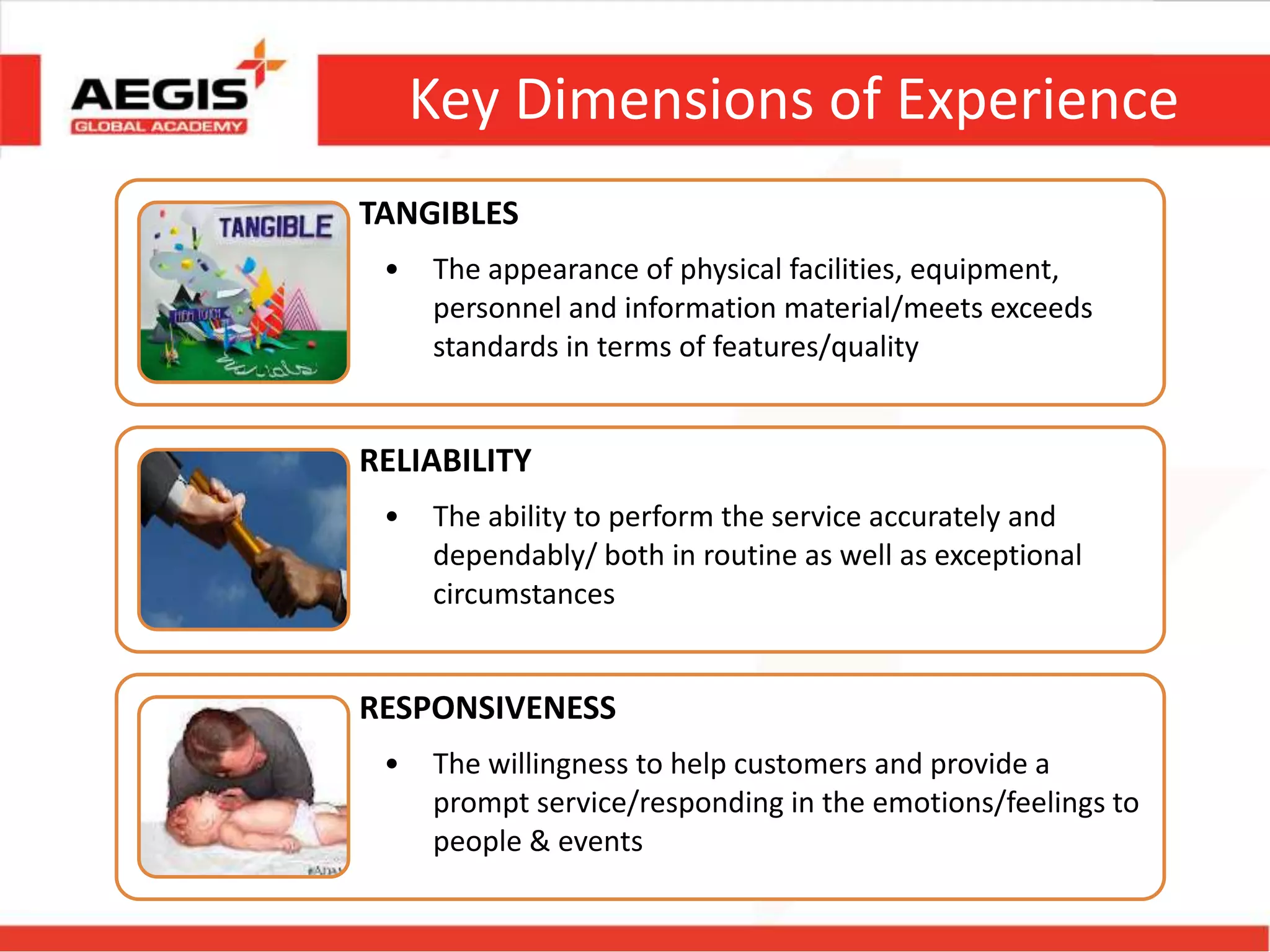Key Dimensions of Experience
TANGIBLES
• The appearance of physical facilities, equipment,
personnel and information material/meets exceeds
standards in terms of features/quality
RELIABILITY
• The ability to perform the service accurately and
dependably/ both in routine as well as exceptional
circumstances
RESPONSIVENESS
• The willingness to help customers and provide a
prompt service/responding in the emotions/feelings to
people & events
 