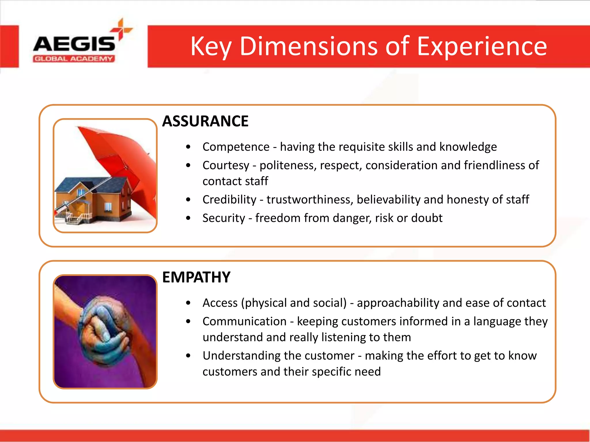 Key Dimensions of Experience
ASSURANCE
• Competence - having the requisite skills and knowledge
• Courtesy - politeness, respect, consideration and friendliness of
contact staff
• Credibility - trustworthiness, believability and honesty of staff
• Security - freedom from danger, risk or doubt
EMPATHY
• Access (physical and social) - approachability and ease of contact
• Communication - keeping customers informed in a language they
understand and really listening to them
• Understanding the customer - making the effort to get to know
customers and their specific need
 