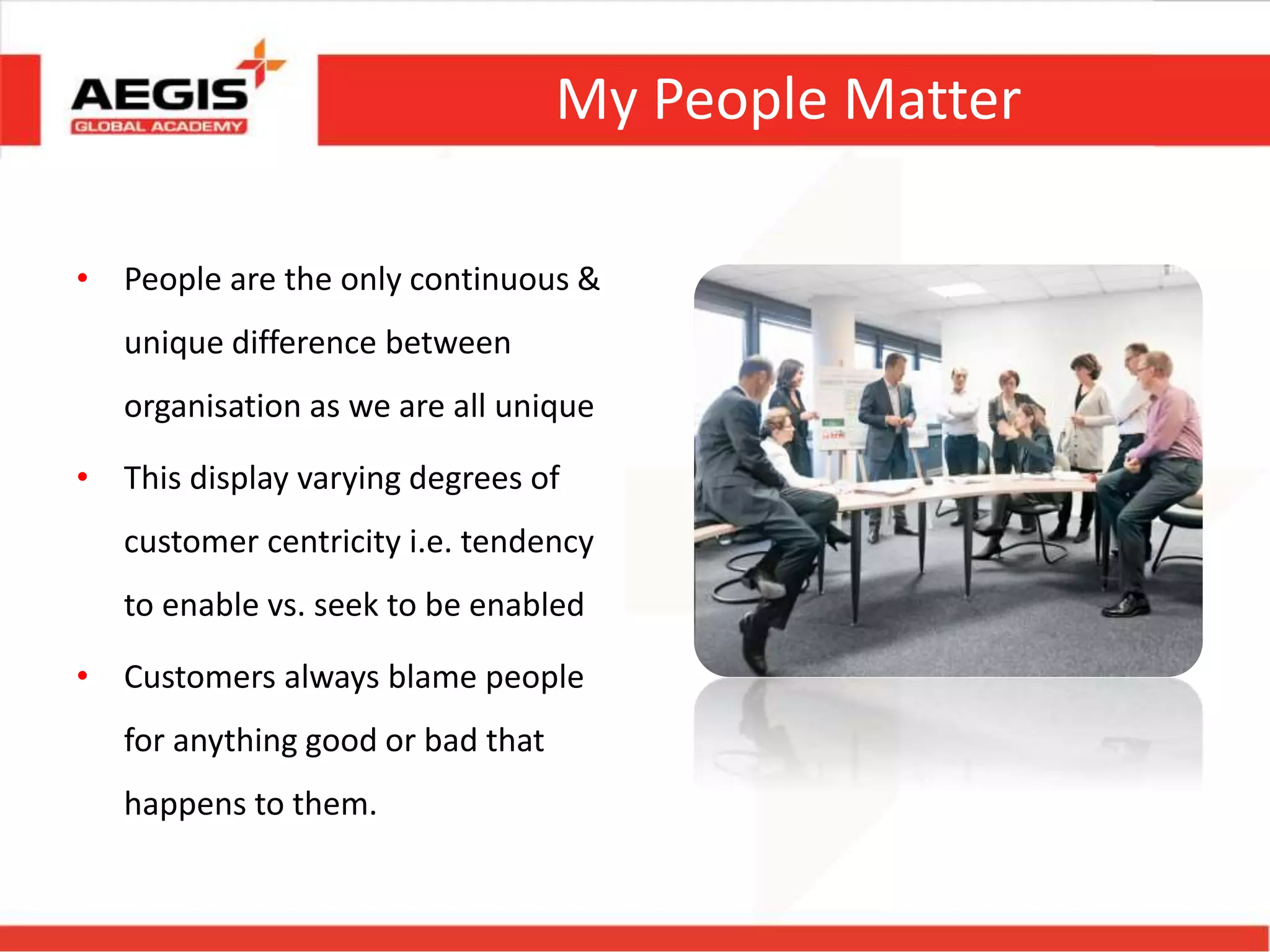 My People Matter
• People are the only continuous &
unique difference between
organisation as we are all unique
• This display varying degrees of
customer centricity i.e. tendency
to enable vs. seek to be enabled
• Customers always blame people
for anything good or bad that
happens to them.
 
