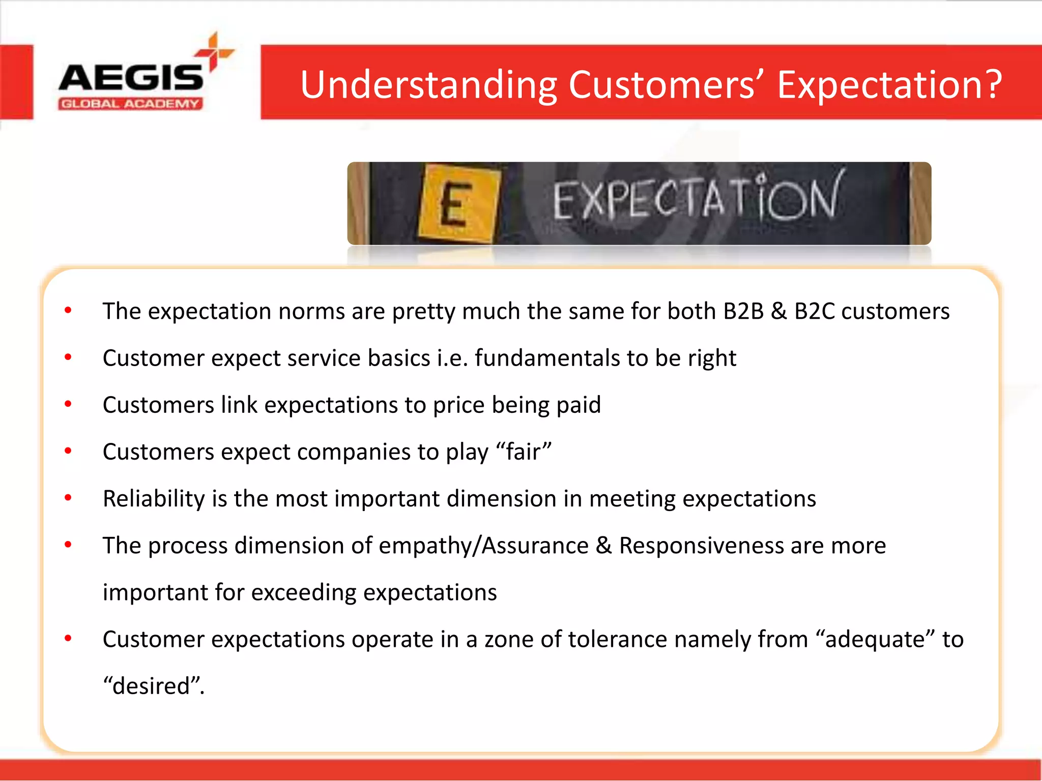 Understanding Customers’ Expectation?
• The expectation norms are pretty much the same for both B2B & B2C customers
• Customer expect service basics i.e. fundamentals to be right
• Customers link expectations to price being paid
• Customers expect companies to play “fair”
• Reliability is the most important dimension in meeting expectations
• The process dimension of empathy/Assurance & Responsiveness are more
important for exceeding expectations
• Customer expectations operate in a zone of tolerance namely from “adequate” to
“desired”.
 