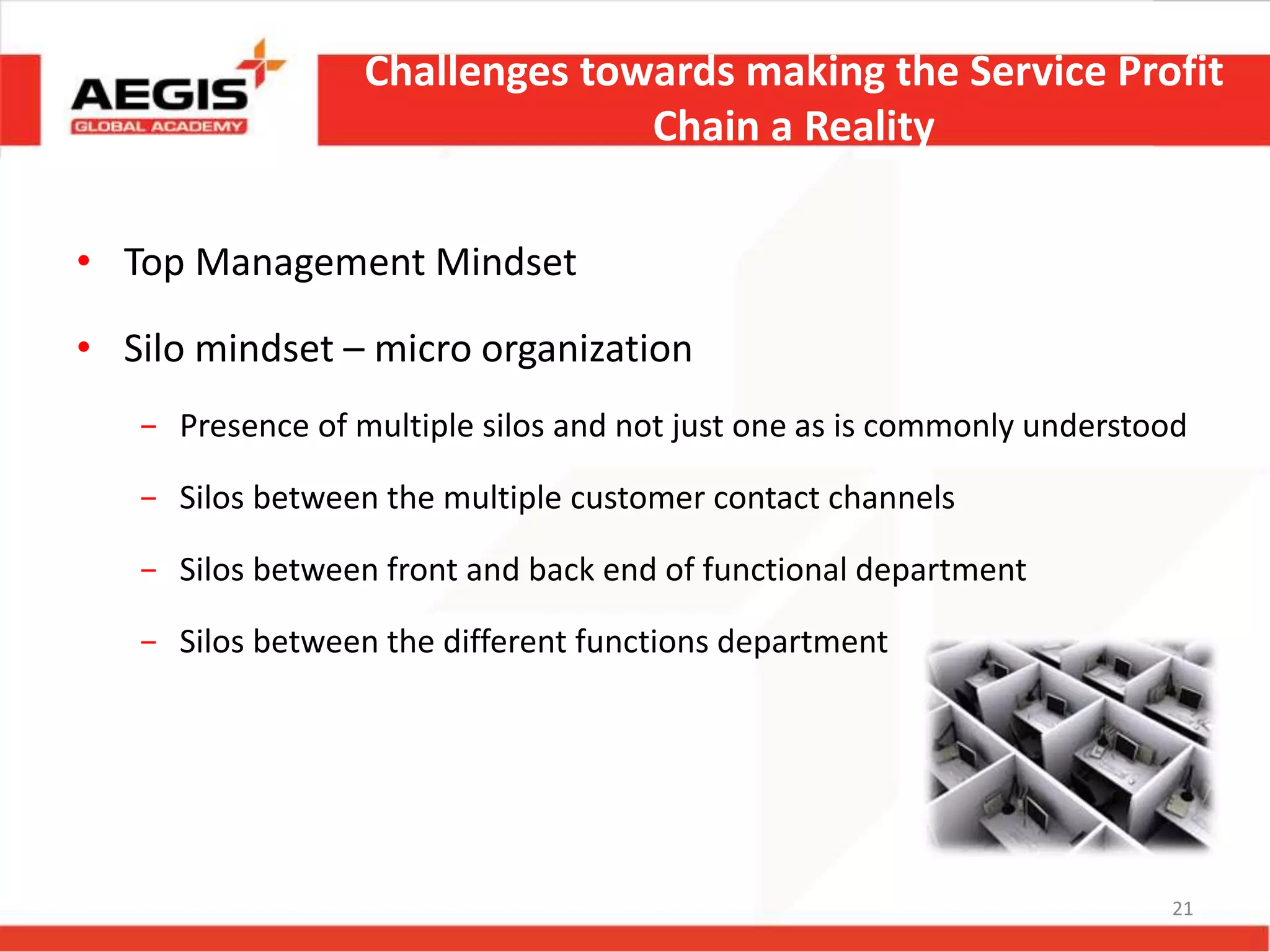 Challenges towards making the Service Profit
Chain a Reality
• Top Management Mindset
• Silo mindset – micro organization
− Presence of multiple silos and not just one as is commonly understood
− Silos between the multiple customer contact channels
− Silos between front and back end of functional department
− Silos between the different functions department
21
 