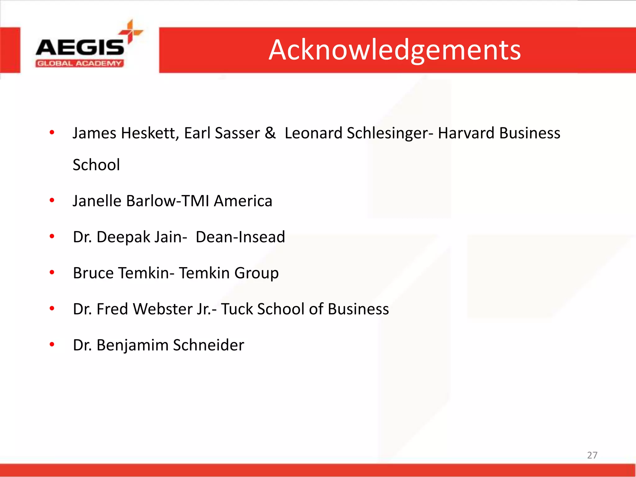 Acknowledgements
• James Heskett, Earl Sasser & Leonard Schlesinger- Harvard Business
School
• Janelle Barlow-TMI America
• Dr. Deepak Jain- Dean-Insead
• Bruce Temkin- Temkin Group
• Dr. Fred Webster Jr.- Tuck School of Business
• Dr. Benjamim Schneider
27
 