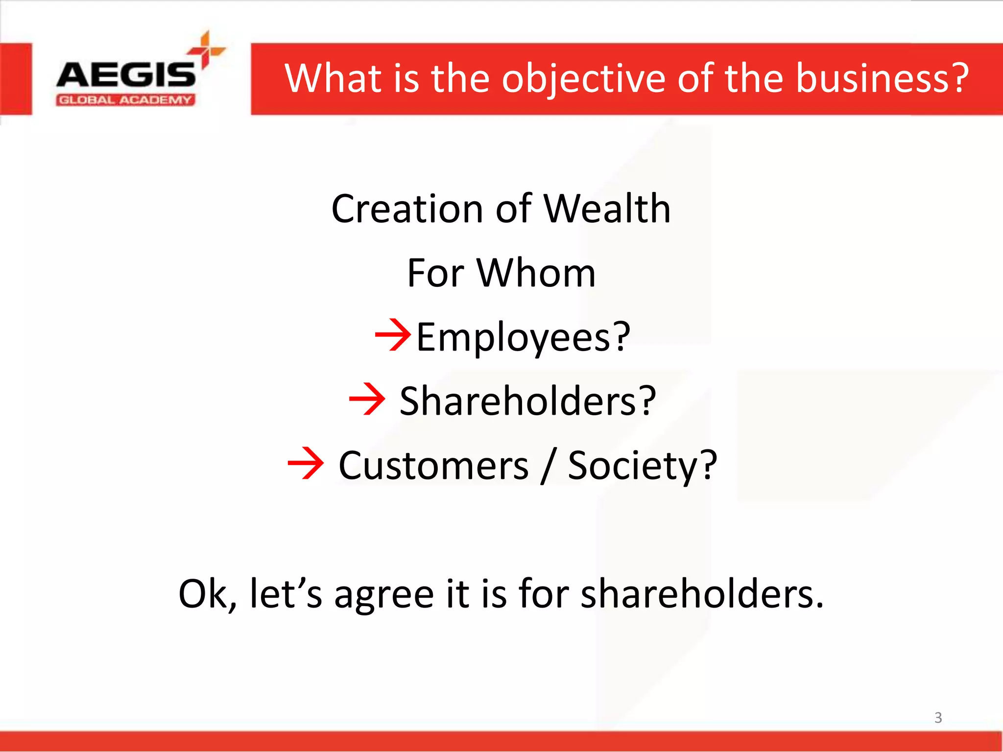 What is the objective of the business?
Creation of Wealth
For Whom
Employees?
 Shareholders?
 Customers / Society?
Ok, let’s agree it is for shareholders.
3
 