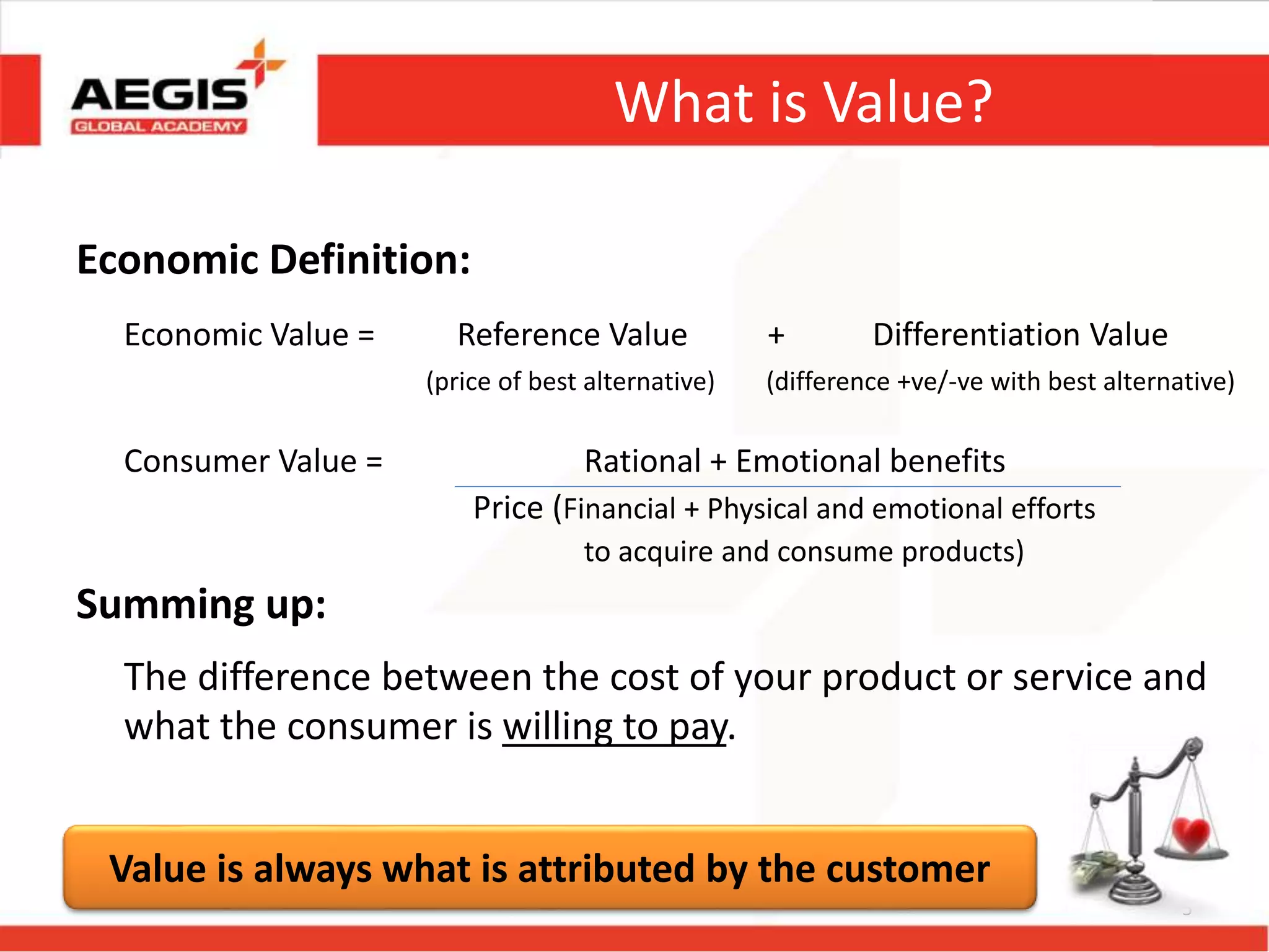 What is Value?
Economic Definition:
Economic Value = Reference Value + Differentiation Value
(price of best alternative) (difference +ve/-ve with best alternative)
Consumer Value = Rational + Emotional benefits
Price (Financial + Physical and emotional efforts
to acquire and consume products)
Summing up:
The difference between the cost of your product or service and
what the consumer is willing to pay.
5
Value is always what is attributed by the customer
 