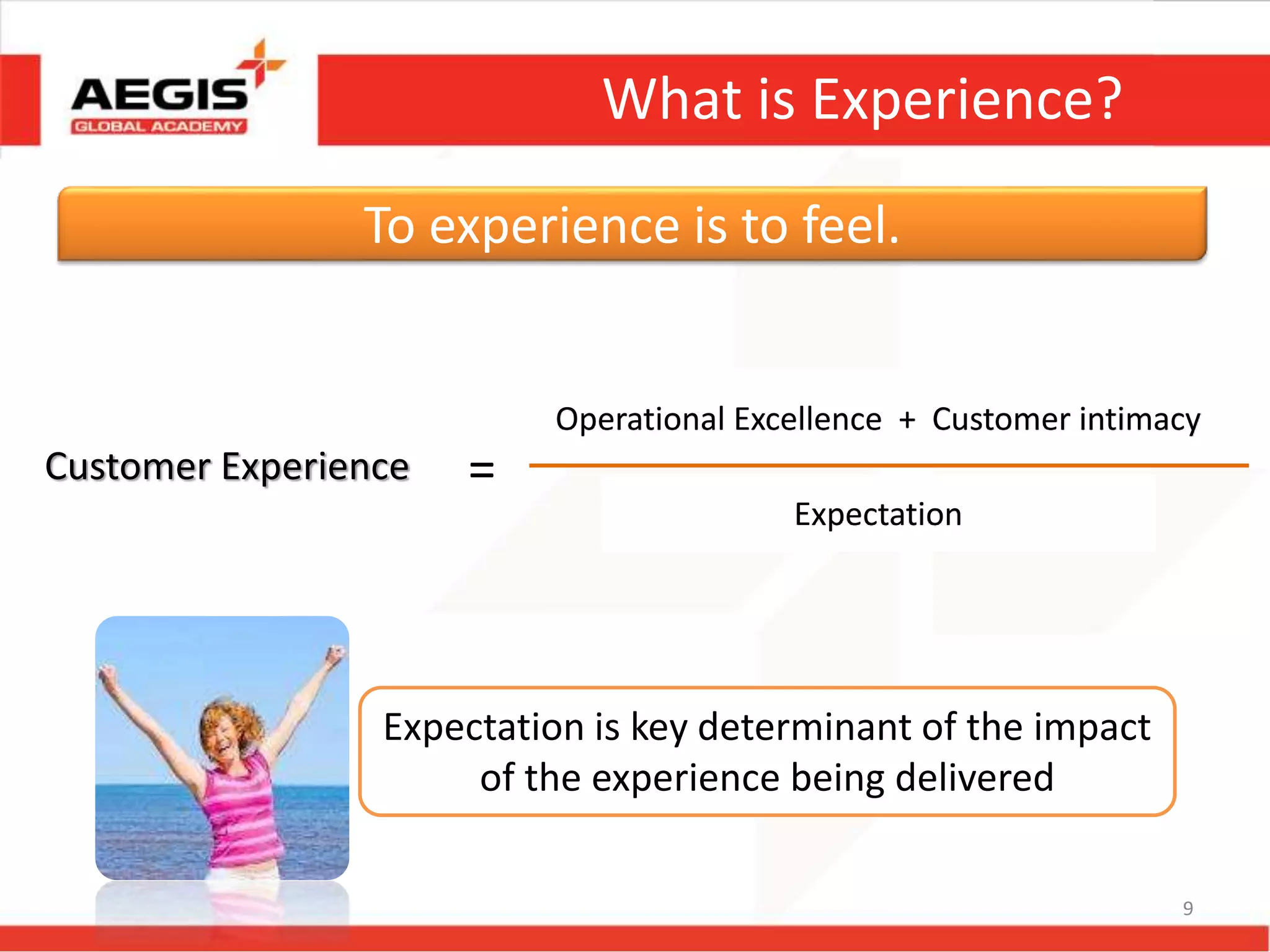 9
What is Experience?
Operational Excellence + Customer intimacy
Expectation
To experience is to feel.
Customer Experience =
Expectation is key determinant of the impact
of the experience being delivered
 